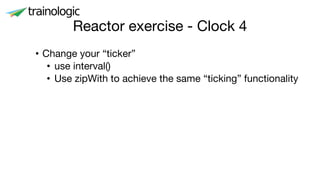 Reactor exercise - Clock 4
• Change your “ticker”
• use interval()
• Use zipWith to achieve the same “ticking” functionality
 