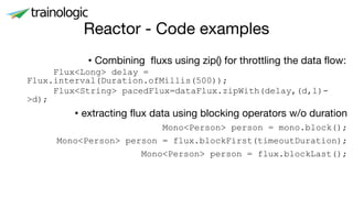 Reactor - Code examples
• Combining fluxs using zip() for throttling the data flow:
Flux<Long> delay =
Flux.interval(Duration.ofMillis(500));
Flux<String> pacedFlux=dataFlux.zipWith(delay,(d,l)-
>d);
• extracting flux data using blocking operators w/o duration
Mono<Person> person = mono.block();
Mono<Person> person = flux.blockFirst(timeoutDuration);
Mono<Person> person = flux.blockLast();
 
