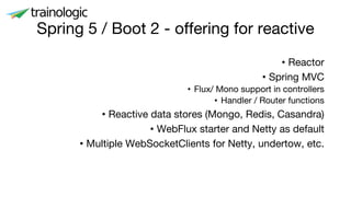 Spring 5 / Boot 2 - offering for reactive
• Reactor
• Spring MVC
• Flux/ Mono support in controllers
• Handler / Router functions
• Reactive data stores (Mongo, Redis, Casandra)
• WebFlux starter and Netty as default
• Multiple WebSocketClients for Netty, undertow, etc.
 