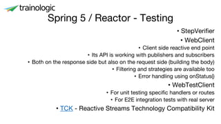 Spring 5 / Reactor - Testing
• StepVerifier
• WebClient
• Client side reactive end point
• Its API is working with publishers and subscribers
• Both on the response side but also on the request side (building the body)
• Filtering and strategies are available too
• Error handling using onStatus()
• WebTestClient
• For unit testing specific handlers or routes
• For E2E integration tests with real server
• TCK - Reactive Streams Technology Compatibility Kit
 
