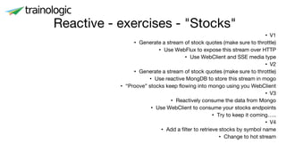 • V1
• Generate a stream of stock quotes (make sure to throttle)
• Use WebFlux to expose this stream over HTTP
• Use WebClient and SSE media type
• V2
• Generate a stream of stock quotes (make sure to throttle)
• Use reactive MongDB to store this stream in mogo
• “Proove” stocks keep flowing into mongo using you WebClient
• V3
• Reactively consume the data from Mongo
• Use WebClient to consume your stocks endpoints
• Try to keep it coming…..
• V4
• Add a filter to retrieve stocks by symbol name
• Change to hot stream
Reactive - exercises - "Stocks"
 