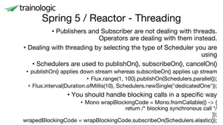 Spring 5 / Reactor - Threading
• Publishers and Subscriber are not dealing with threads.
Operators are dealing with them instead.
• Dealing with threading by selecting the type of Scheduler you are
using
• Schedulers are used to publishOn(), subscribeOn(), cancelOn()
• publishOn() applies down stream whereas subscribeOn() applies up stream
• Flux.range(1, 100).publishOn(Schedulers.parallel());
• Flux.interval(Duration.ofMillis(10), Schedulers.newSingle("dedicatedOne"));
• You should handle blocking calls in a specific way
• Mono wrapBlockingCode = Mono.fromCallable(() -> {
return /* blocking synchronous call */
});
wrapedBlockingCode = wrapBlockingCode.subscribeOn(Schedulers.elastic());
 