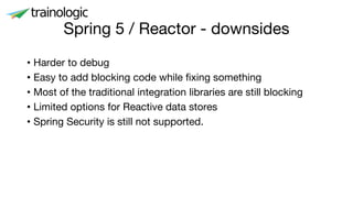 Spring 5 / Reactor - downsides
• Harder to debug
• Easy to add blocking code while fixing something
• Most of the traditional integration libraries are still blocking
• Limited options for Reactive data stores
• Spring Security is still not supported.
 