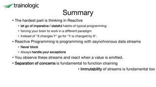 Summary
• The hardest part is thinking in Reactive
• let go of imperative / stateful habits of typical programming
• forcing your brain to work in a different paradigm
• Instead of "X changes Y" go for "Y is changed by X".
• Reactive Programming is programming with asynchronous data streams
• Never block
• Always handle your exceptions
• You observe these streams and react when a value is emitted.
• Separation of concerns is fundamental to function chaining
• Immutability of streams is fundamental too
 