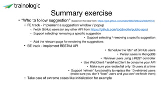 • “Who to follow suggestion” (based on the idea from: https://gist.github.com/staltz/868e7e9bc2a7b8c1f754)
• FE track - implement a suggestion window / popup
• Fetch GitHub users (or any other API from https://github.com/toddmotto/public-apis)
• Support selecting/ removing a specific suggestion
• Support selecting / removing a specific suggestion
• Add the relevant page for rendering the suggestions
• BE track - implement RESTful API
• Schedule the fetch of GitHub users
• Persist users in MongoDB
• Retrieve users using a REST controller
• Use WebClient / WebTestClient to consume your API
• Make sure you render/list only 10 users at a time
• Support ‘refresh’ functionality to replace the 10 retrieved users
(make sure you don’t “lose” users and you don’t re-fetch them)
• Take care of extreme cases like initialization for example
Summary exercise
 