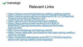 Relevant Links
• https://dzone.com/articles/spring-webflux-getting-started
• https://ordina-jworks.github.io/reactive/2016/12/12/Reactive-
Programming-Spring-Reactor.html
• https://github.com/iproduct/spring-5-webflux
• https://docs.spring.io/spring/docs/5.0.0.BUILD-
SNAPSHOT/spring-framework-reference/html/web-
reactive.html
• http://www.baeldung.com/spring-reactor
• https://www.callicoder.com/reactive-rest-apis-spring-webflux-
reactive-mongo/
• https://thepracticaldeveloper.com/2017/11/04/full-reactive-
stack-with-spring-webflux-and-angularjs/
 