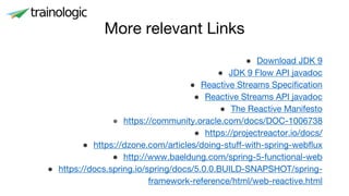More relevant Links
● Download JDK 9
● JDK 9 Flow API javadoc
● Reactive Streams Specification
● Reactive Streams API javadoc
● The Reactive Manifesto
● https://community.oracle.com/docs/DOC-1006738
● https://projectreactor.io/docs/
● https://dzone.com/articles/doing-stuff-with-spring-webflux
● http://www.baeldung.com/spring-5-functional-web
● https://docs.spring.io/spring/docs/5.0.0.BUILD-SNAPSHOT/spring-
framework-reference/html/web-reactive.html
 