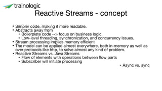 Reactive Streams - concept
• Simpler code, making it more readable.
• Abstracts away from
• Boilerplate code --> focus on business logic.
• Low-level threading, synchronization, and concurrency issues.
• Stream processing implies memory efficient
• The model can be applied almost everywhere, both in-memory as well as
over protocols like http, to solve almost any kind of problem.
• Reactive Streams vs. Java Streams
• Flow of elements with operations between flow parts
• Subscriber will initiate processing
• Async vs. sync
 