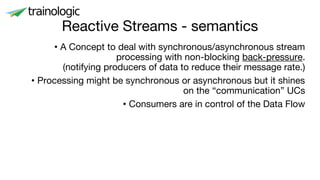 Reactive Streams - semantics
• A Concept to deal with synchronous/asynchronous stream
processing with non-blocking back-pressure.
(notifying producers of data to reduce their message rate.)
• Processing might be synchronous or asynchronous but it shines
on the “communication” UCs
• Consumers are in control of the Data Flow
 