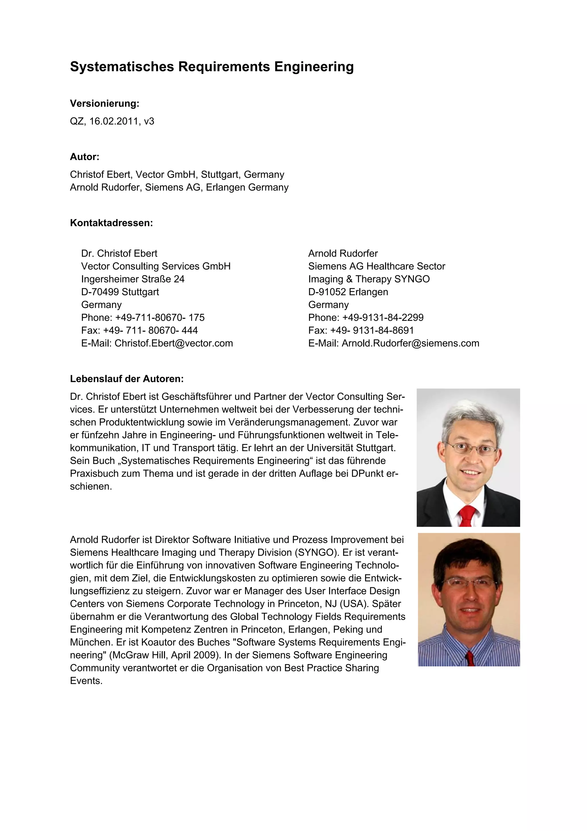 Systematisches Requirements Engineering

Versionierung:
QZ, 16.02.2011, v3


Autor:
Christof Ebert, Vector GmbH, Stuttgart, Germany
Arnold Rudorfer, Siemens AG, Erlangen Germany


Kontaktadressen:


  Dr. Christof Ebert                                  Arnold Rudorfer
  Vector Consulting Services GmbH                     Siemens AG Healthcare Sector
  Ingersheimer Straße 24                              Imaging & Therapy SYNGO
  D-70499 Stuttgart                                   D-91052 Erlangen
  Germany                                             Germany
  Phone: +49-711-80670- 175                           Phone: +49-9131-84-2299
  Fax: +49- 711- 80670- 444                           Fax: +49- 9131-84-8691
  E-Mail: Christof.Ebert@vector.com                   E-Mail: Arnold.Rudorfer@siemens.com


Lebenslauf der Autoren:
Dr. Christof Ebert ist Geschäftsführer und Partner der Vector Consulting Ser-
vices. Er unterstützt Unternehmen weltweit bei der Verbesserung der techni-
schen Produktentwicklung sowie im Veränderungsmanagement. Zuvor war
er fünfzehn Jahre in Engineering- und Führungsfunktionen weltweit in Tele-
kommunikation, IT und Transport tätig. Er lehrt an der Universität Stuttgart.
Sein Buch „Systematisches Requirements Engineering“ ist das führende
Praxisbuch zum Thema und ist gerade in der dritten Auflage bei DPunkt er-
schienen.




Arnold Rudorfer ist Direktor Software Initiative und Prozess Improvement bei
Siemens Healthcare Imaging und Therapy Division (SYNGO). Er ist verant-
wortlich für die Einführung von innovativen Software Engineering Technolo-
gien, mit dem Ziel, die Entwicklungskosten zu optimieren sowie die Entwick-
lungseffizienz zu steigern. Zuvor war er Manager des User Interface Design
Centers von Siemens Corporate Technology in Princeton, NJ (USA). Später
übernahm er die Verantwortung des Global Technology Fields Requirements
Engineering mit Kompetenz Zentren in Princeton, Erlangen, Peking und
München. Er ist Koautor des Buches "Software Systems Requirements Engi-
neering" (McGraw Hill, April 2009). In der Siemens Software Engineering
Community verantwortet er die Organisation von Best Practice Sharing
Events.
 