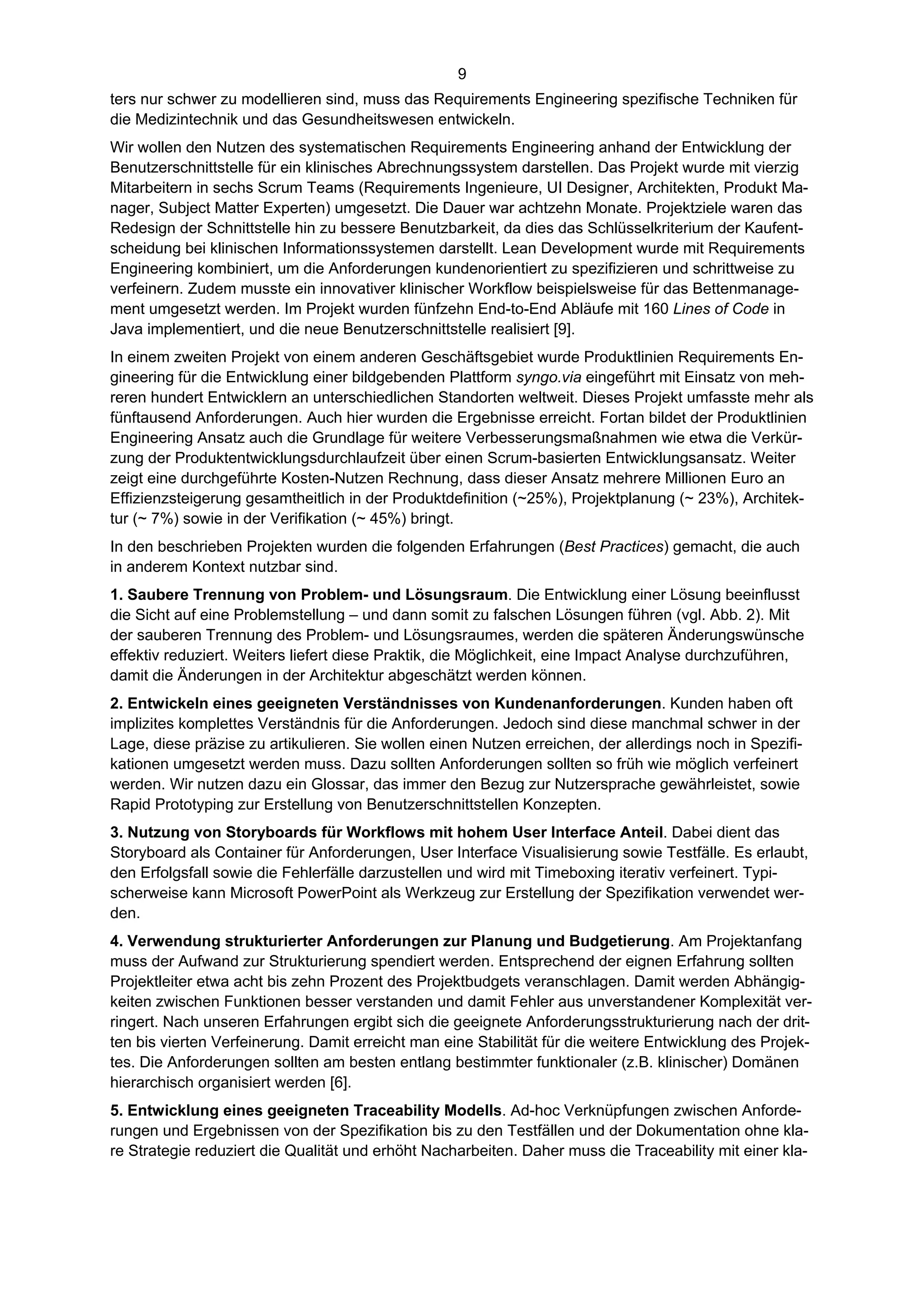 9
ters nur schwer zu modellieren sind, muss das Requirements Engineering spezifische Techniken für
die Medizintechnik und das Gesundheitswesen entwickeln.
Wir wollen den Nutzen des systematischen Requirements Engineering anhand der Entwicklung der
Benutzerschnittstelle für ein klinisches Abrechnungssystem darstellen. Das Projekt wurde mit vierzig
Mitarbeitern in sechs Scrum Teams (Requirements Ingenieure, UI Designer, Architekten, Produkt Ma-
nager, Subject Matter Experten) umgesetzt. Die Dauer war achtzehn Monate. Projektziele waren das
Redesign der Schnittstelle hin zu bessere Benutzbarkeit, da dies das Schlüsselkriterium der Kaufent-
scheidung bei klinischen Informationssystemen darstellt. Lean Development wurde mit Requirements
Engineering kombiniert, um die Anforderungen kundenorientiert zu spezifizieren und schrittweise zu
verfeinern. Zudem musste ein innovativer klinischer Workflow beispielsweise für das Bettenmanage-
ment umgesetzt werden. Im Projekt wurden fünfzehn End-to-End Abläufe mit 160 Lines of Code in
Java implementiert, und die neue Benutzerschnittstelle realisiert [9].
In einem zweiten Projekt von einem anderen Geschäftsgebiet wurde Produktlinien Requirements En-
gineering für die Entwicklung einer bildgebenden Plattform syngo.via eingeführt mit Einsatz von meh-
reren hundert Entwicklern an unterschiedlichen Standorten weltweit. Dieses Projekt umfasste mehr als
fünftausend Anforderungen. Auch hier wurden die Ergebnisse erreicht. Fortan bildet der Produktlinien
Engineering Ansatz auch die Grundlage für weitere Verbesserungsmaßnahmen wie etwa die Verkür-
zung der Produktentwicklungsdurchlaufzeit über einen Scrum-basierten Entwicklungsansatz. Weiter
zeigt eine durchgeführte Kosten-Nutzen Rechnung, dass dieser Ansatz mehrere Millionen Euro an
Effizienzsteigerung gesamtheitlich in der Produktdefinition (~25%), Projektplanung (~ 23%), Architek-
tur (~ 7%) sowie in der Verifikation (~ 45%) bringt.
In den beschrieben Projekten wurden die folgenden Erfahrungen (Best Practices) gemacht, die auch
in anderem Kontext nutzbar sind.
1. Saubere Trennung von Problem- und Lösungsraum. Die Entwicklung einer Lösung beeinflusst
die Sicht auf eine Problemstellung – und dann somit zu falschen Lösungen führen (vgl. Abb. 2). Mit
der sauberen Trennung des Problem- und Lösungsraumes, werden die späteren Änderungswünsche
effektiv reduziert. Weiters liefert diese Praktik, die Möglichkeit, eine Impact Analyse durchzuführen,
damit die Änderungen in der Architektur abgeschätzt werden können.
2. Entwickeln eines geeigneten Verständnisses von Kundenanforderungen. Kunden haben oft
implizites komplettes Verständnis für die Anforderungen. Jedoch sind diese manchmal schwer in der
Lage, diese präzise zu artikulieren. Sie wollen einen Nutzen erreichen, der allerdings noch in Spezifi-
kationen umgesetzt werden muss. Dazu sollten Anforderungen sollten so früh wie möglich verfeinert
werden. Wir nutzen dazu ein Glossar, das immer den Bezug zur Nutzersprache gewährleistet, sowie
Rapid Prototyping zur Erstellung von Benutzerschnittstellen Konzepten.
3. Nutzung von Storyboards für Workflows mit hohem User Interface Anteil. Dabei dient das
Storyboard als Container für Anforderungen, User Interface Visualisierung sowie Testfälle. Es erlaubt,
den Erfolgsfall sowie die Fehlerfälle darzustellen und wird mit Timeboxing iterativ verfeinert. Typi-
scherweise kann Microsoft PowerPoint als Werkzeug zur Erstellung der Spezifikation verwendet wer-
den.
4. Verwendung strukturierter Anforderungen zur Planung und Budgetierung. Am Projektanfang
muss der Aufwand zur Strukturierung spendiert werden. Entsprechend der eignen Erfahrung sollten
Projektleiter etwa acht bis zehn Prozent des Projektbudgets veranschlagen. Damit werden Abhängig-
keiten zwischen Funktionen besser verstanden und damit Fehler aus unverstandener Komplexität ver-
ringert. Nach unseren Erfahrungen ergibt sich die geeignete Anforderungsstrukturierung nach der drit-
ten bis vierten Verfeinerung. Damit erreicht man eine Stabilität für die weitere Entwicklung des Projek-
tes. Die Anforderungen sollten am besten entlang bestimmter funktionaler (z.B. klinischer) Domänen
hierarchisch organisiert werden [6].
5. Entwicklung eines geeigneten Traceability Modells. Ad-hoc Verknüpfungen zwischen Anforde-
rungen und Ergebnissen von der Spezifikation bis zu den Testfällen und der Dokumentation ohne kla-
re Strategie reduziert die Qualität und erhöht Nacharbeiten. Daher muss die Traceability mit einer kla-
 