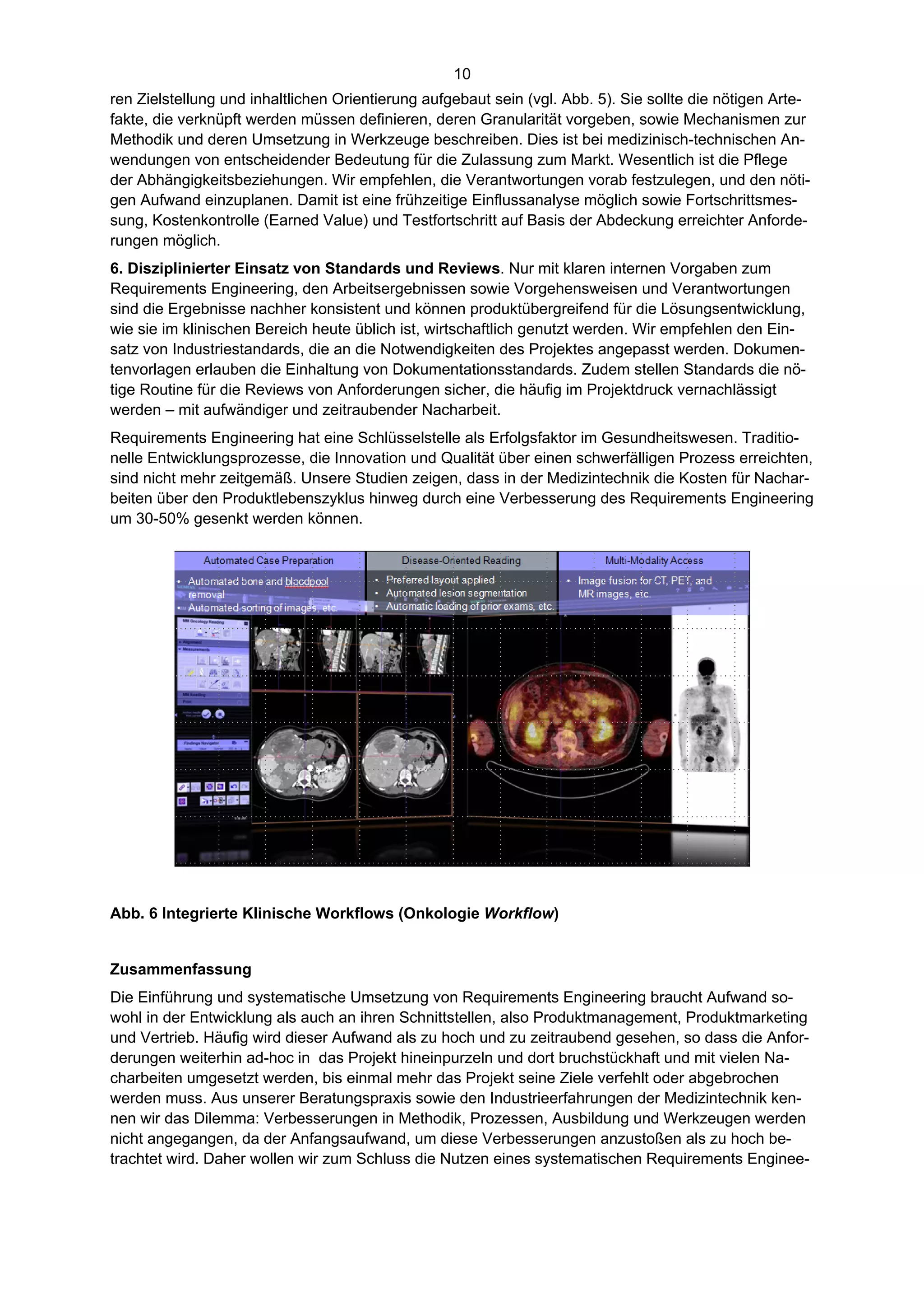 10
ren Zielstellung und inhaltlichen Orientierung aufgebaut sein (vgl. Abb. 5). Sie sollte die nötigen Arte-
fakte, die verknüpft werden müssen definieren, deren Granularität vorgeben, sowie Mechanismen zur
Methodik und deren Umsetzung in Werkzeuge beschreiben. Dies ist bei medizinisch-technischen An-
wendungen von entscheidender Bedeutung für die Zulassung zum Markt. Wesentlich ist die Pflege
der Abhängigkeitsbeziehungen. Wir empfehlen, die Verantwortungen vorab festzulegen, und den nöti-
gen Aufwand einzuplanen. Damit ist eine frühzeitige Einflussanalyse möglich sowie Fortschrittsmes-
sung, Kostenkontrolle (Earned Value) und Testfortschritt auf Basis der Abdeckung erreichter Anforde-
rungen möglich.
6. Disziplinierter Einsatz von Standards und Reviews. Nur mit klaren internen Vorgaben zum
Requirements Engineering, den Arbeitsergebnissen sowie Vorgehensweisen und Verantwortungen
sind die Ergebnisse nachher konsistent und können produktübergreifend für die Lösungsentwicklung,
wie sie im klinischen Bereich heute üblich ist, wirtschaftlich genutzt werden. Wir empfehlen den Ein-
satz von Industriestandards, die an die Notwendigkeiten des Projektes angepasst werden. Dokumen-
tenvorlagen erlauben die Einhaltung von Dokumentationsstandards. Zudem stellen Standards die nö-
tige Routine für die Reviews von Anforderungen sicher, die häufig im Projektdruck vernachlässigt
werden – mit aufwändiger und zeitraubender Nacharbeit.
Requirements Engineering hat eine Schlüsselstelle als Erfolgsfaktor im Gesundheitswesen. Traditio-
nelle Entwicklungsprozesse, die Innovation und Qualität über einen schwerfälligen Prozess erreichten,
sind nicht mehr zeitgemäß. Unsere Studien zeigen, dass in der Medizintechnik die Kosten für Nachar-
beiten über den Produktlebenszyklus hinweg durch eine Verbesserung des Requirements Engineering
um 30-50% gesenkt werden können.




Abb. 6 Integrierte Klinische Workflows (Onkologie Workflow)


Zusammenfassung
Die Einführung und systematische Umsetzung von Requirements Engineering braucht Aufwand so-
wohl in der Entwicklung als auch an ihren Schnittstellen, also Produktmanagement, Produktmarketing
und Vertrieb. Häufig wird dieser Aufwand als zu hoch und zu zeitraubend gesehen, so dass die Anfor-
derungen weiterhin ad-hoc in das Projekt hineinpurzeln und dort bruchstückhaft und mit vielen Na-
charbeiten umgesetzt werden, bis einmal mehr das Projekt seine Ziele verfehlt oder abgebrochen
werden muss. Aus unserer Beratungspraxis sowie den Industrieerfahrungen der Medizintechnik ken-
nen wir das Dilemma: Verbesserungen in Methodik, Prozessen, Ausbildung und Werkzeugen werden
nicht angegangen, da der Anfangsaufwand, um diese Verbesserungen anzustoßen als zu hoch be-
trachtet wird. Daher wollen wir zum Schluss die Nutzen eines systematischen Requirements Enginee-
 