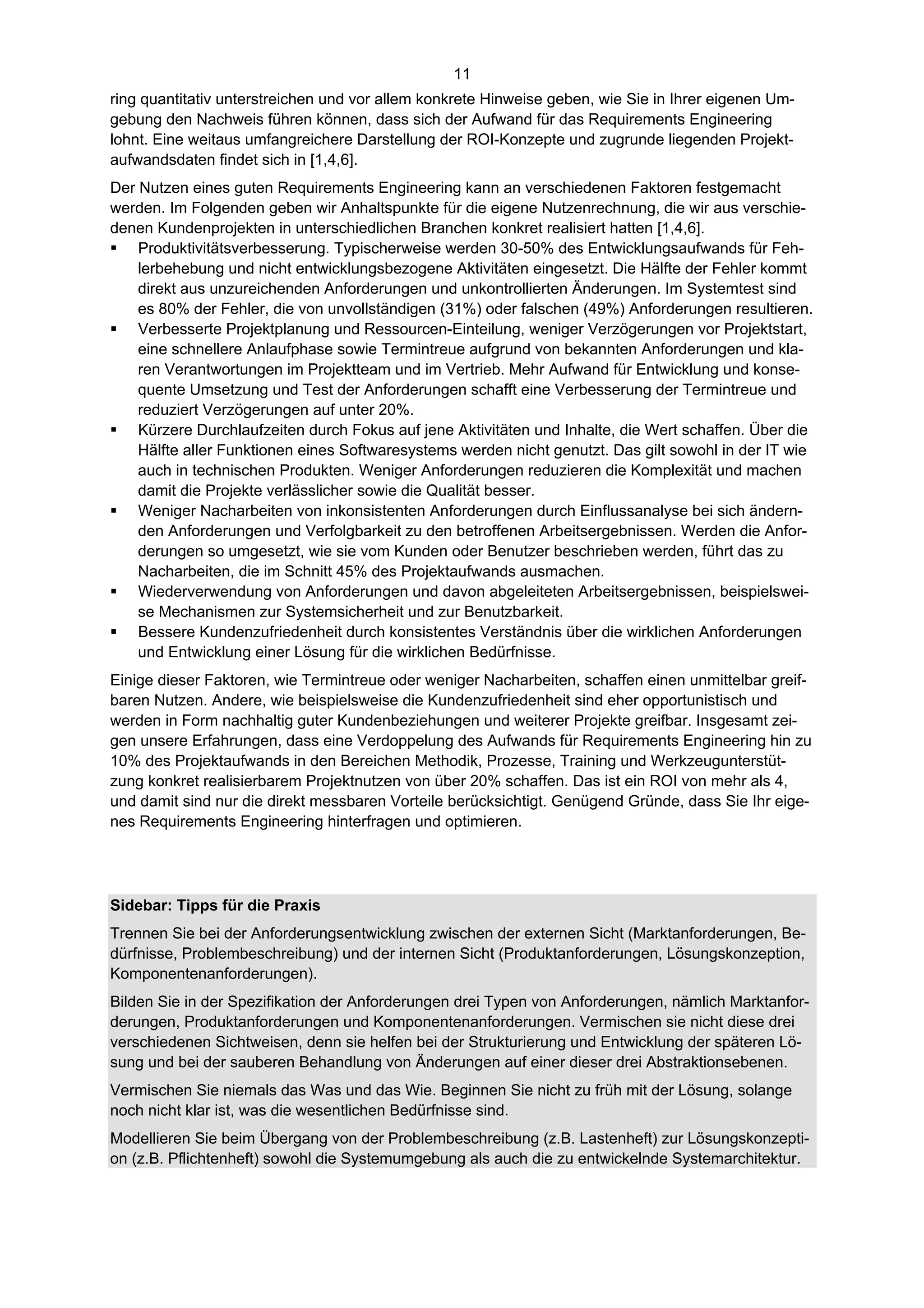 11
ring quantitativ unterstreichen und vor allem konkrete Hinweise geben, wie Sie in Ihrer eigenen Um-
gebung den Nachweis führen können, dass sich der Aufwand für das Requirements Engineering
lohnt. Eine weitaus umfangreichere Darstellung der ROI-Konzepte und zugrunde liegenden Projekt-
aufwandsdaten findet sich in [1,4,6].
Der Nutzen eines guten Requirements Engineering kann an verschiedenen Faktoren festgemacht
werden. Im Folgenden geben wir Anhaltspunkte für die eigene Nutzenrechnung, die wir aus verschie-
denen Kundenprojekten in unterschiedlichen Branchen konkret realisiert hatten [1,4,6].
 Produktivitätsverbesserung. Typischerweise werden 30-50% des Entwicklungsaufwands für Feh-
    lerbehebung und nicht entwicklungsbezogene Aktivitäten eingesetzt. Die Hälfte der Fehler kommt
    direkt aus unzureichenden Anforderungen und unkontrollierten Änderungen. Im Systemtest sind
    es 80% der Fehler, die von unvollständigen (31%) oder falschen (49%) Anforderungen resultieren.
 Verbesserte Projektplanung und Ressourcen-Einteilung, weniger Verzögerungen vor Projektstart,
    eine schnellere Anlaufphase sowie Termintreue aufgrund von bekannten Anforderungen und kla-
    ren Verantwortungen im Projektteam und im Vertrieb. Mehr Aufwand für Entwicklung und konse-
    quente Umsetzung und Test der Anforderungen schafft eine Verbesserung der Termintreue und
    reduziert Verzögerungen auf unter 20%.
 Kürzere Durchlaufzeiten durch Fokus auf jene Aktivitäten und Inhalte, die Wert schaffen. Über die
    Hälfte aller Funktionen eines Softwaresystems werden nicht genutzt. Das gilt sowohl in der IT wie
    auch in technischen Produkten. Weniger Anforderungen reduzieren die Komplexität und machen
    damit die Projekte verlässlicher sowie die Qualität besser.
 Weniger Nacharbeiten von inkonsistenten Anforderungen durch Einflussanalyse bei sich ändern-
    den Anforderungen und Verfolgbarkeit zu den betroffenen Arbeitsergebnissen. Werden die Anfor-
    derungen so umgesetzt, wie sie vom Kunden oder Benutzer beschrieben werden, führt das zu
    Nacharbeiten, die im Schnitt 45% des Projektaufwands ausmachen.
 Wiederverwendung von Anforderungen und davon abgeleiteten Arbeitsergebnissen, beispielswei-
    se Mechanismen zur Systemsicherheit und zur Benutzbarkeit.
 Bessere Kundenzufriedenheit durch konsistentes Verständnis über die wirklichen Anforderungen
    und Entwicklung einer Lösung für die wirklichen Bedürfnisse.
Einige dieser Faktoren, wie Termintreue oder weniger Nacharbeiten, schaffen einen unmittelbar greif-
baren Nutzen. Andere, wie beispielsweise die Kundenzufriedenheit sind eher opportunistisch und
werden in Form nachhaltig guter Kundenbeziehungen und weiterer Projekte greifbar. Insgesamt zei-
gen unsere Erfahrungen, dass eine Verdoppelung des Aufwands für Requirements Engineering hin zu
10% des Projektaufwands in den Bereichen Methodik, Prozesse, Training und Werkzeugunterstüt-
zung konkret realisierbarem Projektnutzen von über 20% schaffen. Das ist ein ROI von mehr als 4,
und damit sind nur die direkt messbaren Vorteile berücksichtigt. Genügend Gründe, dass Sie Ihr eige-
nes Requirements Engineering hinterfragen und optimieren.




Sidebar: Tipps für die Praxis
Trennen Sie bei der Anforderungsentwicklung zwischen der externen Sicht (Marktanforderungen, Be-
dürfnisse, Problembeschreibung) und der internen Sicht (Produktanforderungen, Lösungskonzeption,
Komponentenanforderungen).
Bilden Sie in der Spezifikation der Anforderungen drei Typen von Anforderungen, nämlich Marktanfor-
derungen, Produktanforderungen und Komponentenanforderungen. Vermischen sie nicht diese drei
verschiedenen Sichtweisen, denn sie helfen bei der Strukturierung und Entwicklung der späteren Lö-
sung und bei der sauberen Behandlung von Änderungen auf einer dieser drei Abstraktionsebenen.
Vermischen Sie niemals das Was und das Wie. Beginnen Sie nicht zu früh mit der Lösung, solange
noch nicht klar ist, was die wesentlichen Bedürfnisse sind.
Modellieren Sie beim Übergang von der Problembeschreibung (z.B. Lastenheft) zur Lösungskonzepti-
on (z.B. Pflichtenheft) sowohl die Systemumgebung als auch die zu entwickelnde Systemarchitektur.
 