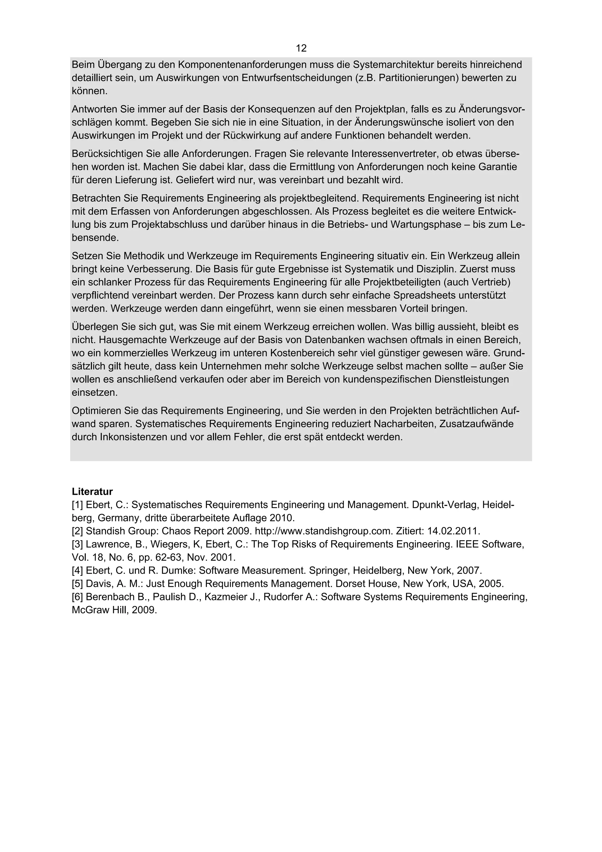 12
Beim Übergang zu den Komponentenanforderungen muss die Systemarchitektur bereits hinreichend
detailliert sein, um Auswirkungen von Entwurfsentscheidungen (z.B. Partitionierungen) bewerten zu
können.
Antworten Sie immer auf der Basis der Konsequenzen auf den Projektplan, falls es zu Änderungsvor-
schlägen kommt. Begeben Sie sich nie in eine Situation, in der Änderungswünsche isoliert von den
Auswirkungen im Projekt und der Rückwirkung auf andere Funktionen behandelt werden.
Berücksichtigen Sie alle Anforderungen. Fragen Sie relevante Interessenvertreter, ob etwas überse-
hen worden ist. Machen Sie dabei klar, dass die Ermittlung von Anforderungen noch keine Garantie
für deren Lieferung ist. Geliefert wird nur, was vereinbart und bezahlt wird.
Betrachten Sie Requirements Engineering als projektbegleitend. Requirements Engineering ist nicht
mit dem Erfassen von Anforderungen abgeschlossen. Als Prozess begleitet es die weitere Entwick-
lung bis zum Projektabschluss und darüber hinaus in die Betriebs- und Wartungsphase – bis zum Le-
bensende.
Setzen Sie Methodik und Werkzeuge im Requirements Engineering situativ ein. Ein Werkzeug allein
bringt keine Verbesserung. Die Basis für gute Ergebnisse ist Systematik und Disziplin. Zuerst muss
ein schlanker Prozess für das Requirements Engineering für alle Projektbeteiligten (auch Vertrieb)
verpflichtend vereinbart werden. Der Prozess kann durch sehr einfache Spreadsheets unterstützt
werden. Werkzeuge werden dann eingeführt, wenn sie einen messbaren Vorteil bringen.
Überlegen Sie sich gut, was Sie mit einem Werkzeug erreichen wollen. Was billig aussieht, bleibt es
nicht. Hausgemachte Werkzeuge auf der Basis von Datenbanken wachsen oftmals in einen Bereich,
wo ein kommerzielles Werkzeug im unteren Kostenbereich sehr viel günstiger gewesen wäre. Grund-
sätzlich gilt heute, dass kein Unternehmen mehr solche Werkzeuge selbst machen sollte – außer Sie
wollen es anschließend verkaufen oder aber im Bereich von kundenspezifischen Dienstleistungen
einsetzen.
Optimieren Sie das Requirements Engineering, und Sie werden in den Projekten beträchtlichen Auf-
wand sparen. Systematisches Requirements Engineering reduziert Nacharbeiten, Zusatzaufwände
durch Inkonsistenzen und vor allem Fehler, die erst spät entdeckt werden.




Literatur
[1] Ebert, C.: Systematisches Requirements Engineering und Management. Dpunkt-Verlag, Heidel-
berg, Germany, dritte überarbeitete Auflage 2010.
[2] Standish Group: Chaos Report 2009. http://www.standishgroup.com. Zitiert: 14.02.2011.
[3] Lawrence, B., Wiegers, K, Ebert, C.: The Top Risks of Requirements Engineering. IEEE Software,
Vol. 18, No. 6, pp. 62-63, Nov. 2001.
[4] Ebert, C. und R. Dumke: Software Measurement. Springer, Heidelberg, New York, 2007.
[5] Davis, A. M.: Just Enough Requirements Management. Dorset House, New York, USA, 2005.
[6] Berenbach B., Paulish D., Kazmeier J., Rudorfer A.: Software Systems Requirements Engineering,
McGraw Hill, 2009.
 