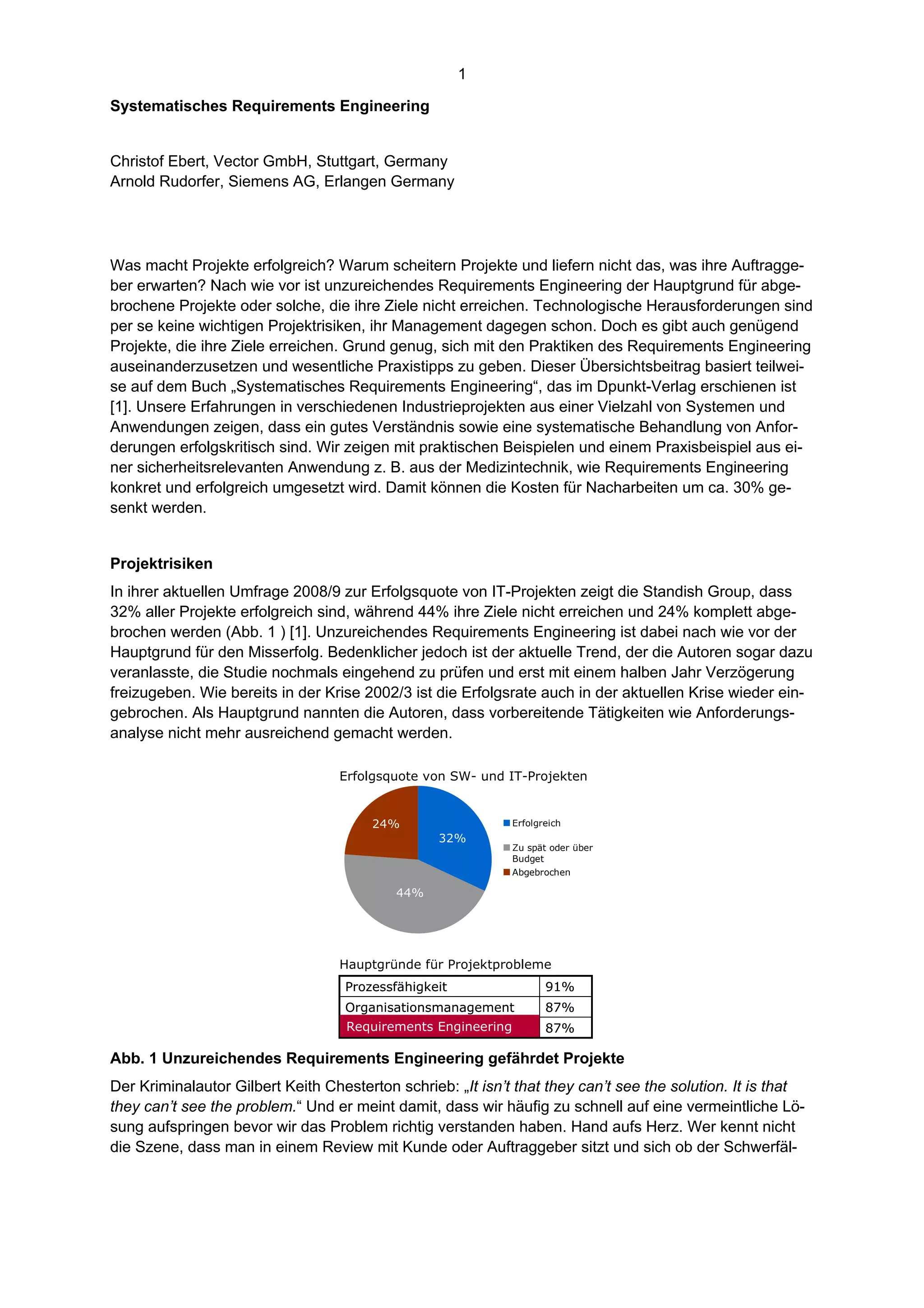 1

Systematisches Requirements Engineering


Christof Ebert, Vector GmbH, Stuttgart, Germany
Arnold Rudorfer, Siemens AG, Erlangen Germany




Was macht Projekte erfolgreich? Warum scheitern Projekte und liefern nicht das, was ihre Auftragge-
ber erwarten? Nach wie vor ist unzureichendes Requirements Engineering der Hauptgrund für abge-
brochene Projekte oder solche, die ihre Ziele nicht erreichen. Technologische Herausforderungen sind
per se keine wichtigen Projektrisiken, ihr Management dagegen schon. Doch es gibt auch genügend
Projekte, die ihre Ziele erreichen. Grund genug, sich mit den Praktiken des Requirements Engineering
auseinanderzusetzen und wesentliche Praxistipps zu geben. Dieser Übersichtsbeitrag basiert teilwei-
se auf dem Buch „Systematisches Requirements Engineering“, das im Dpunkt-Verlag erschienen ist
[1]. Unsere Erfahrungen in verschiedenen Industrieprojekten aus einer Vielzahl von Systemen und
Anwendungen zeigen, dass ein gutes Verständnis sowie eine systematische Behandlung von Anfor-
derungen erfolgskritisch sind. Wir zeigen mit praktischen Beispielen und einem Praxisbeispiel aus ei-
ner sicherheitsrelevanten Anwendung z. B. aus der Medizintechnik, wie Requirements Engineering
konkret und erfolgreich umgesetzt wird. Damit können die Kosten für Nacharbeiten um ca. 30% ge-
senkt werden.


Projektrisiken
In ihrer aktuellen Umfrage 2008/9 zur Erfolgsquote von IT-Projekten zeigt die Standish Group, dass
32% aller Projekte erfolgreich sind, während 44% ihre Ziele nicht erreichen und 24% komplett abge-
brochen werden (Abb. 1 ) [1]. Unzureichendes Requirements Engineering ist dabei nach wie vor der
Hauptgrund für den Misserfolg. Bedenklicher jedoch ist der aktuelle Trend, der die Autoren sogar dazu
veranlasste, die Studie nochmals eingehend zu prüfen und erst mit einem halben Jahr Verzögerung
freizugeben. Wie bereits in der Krise 2002/3 ist die Erfolgsrate auch in der aktuellen Krise wieder ein-
gebrochen. Als Hauptgrund nannten die Autoren, dass vorbereitende Tätigkeiten wie Anforderungs-
analyse nicht mehr ausreichend gemacht werden.

                                  Erfolgsquote von SW- und IT-Projekten


                                       24%                    Erfolgreich
                                                  32%
                                                              Zu spät oder über
                                                              Budget
                                                              Abgebrochen

                                           44%




                                  Hauptgründe für Projektprobleme
                                   Prozessfähigkeit                  91%
                                   Organisationsmanagement           87%
                                   Requirements Engineering          87%

Abb. 1 Unzureichendes Requirements Engineering gefährdet Projekte
Der Kriminalautor Gilbert Keith Chesterton schrieb: „It isn’t that they can’t see the solution. It is that
they can’t see the problem.“ Und er meint damit, dass wir häufig zu schnell auf eine vermeintliche Lö-
sung aufspringen bevor wir das Problem richtig verstanden haben. Hand aufs Herz. Wer kennt nicht
die Szene, dass man in einem Review mit Kunde oder Auftraggeber sitzt und sich ob der Schwerfäl-
 
