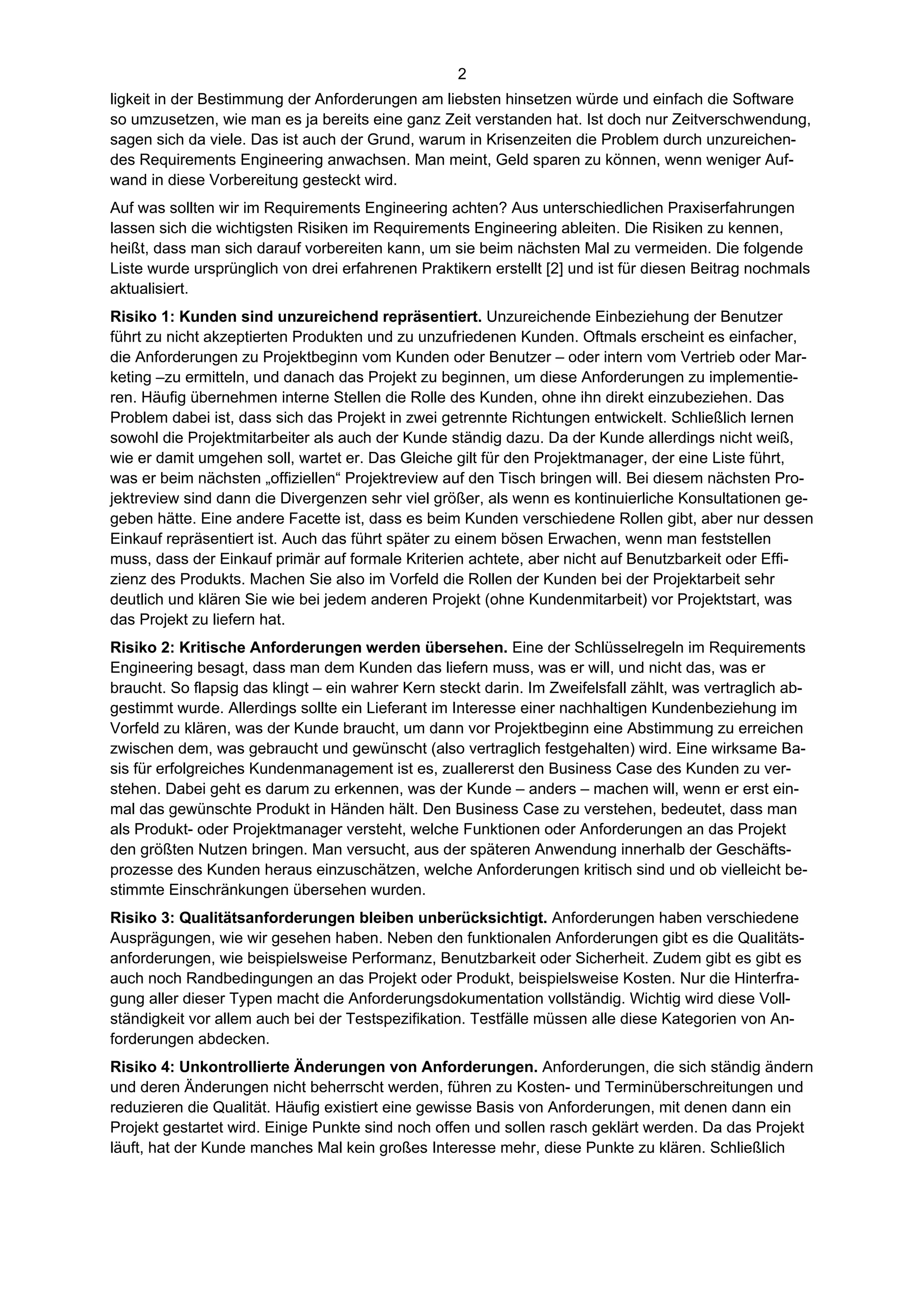 2
ligkeit in der Bestimmung der Anforderungen am liebsten hinsetzen würde und einfach die Software
so umzusetzen, wie man es ja bereits eine ganz Zeit verstanden hat. Ist doch nur Zeitverschwendung,
sagen sich da viele. Das ist auch der Grund, warum in Krisenzeiten die Problem durch unzureichen-
des Requirements Engineering anwachsen. Man meint, Geld sparen zu können, wenn weniger Auf-
wand in diese Vorbereitung gesteckt wird.
Auf was sollten wir im Requirements Engineering achten? Aus unterschiedlichen Praxiserfahrungen
lassen sich die wichtigsten Risiken im Requirements Engineering ableiten. Die Risiken zu kennen,
heißt, dass man sich darauf vorbereiten kann, um sie beim nächsten Mal zu vermeiden. Die folgende
Liste wurde ursprünglich von drei erfahrenen Praktikern erstellt [2] und ist für diesen Beitrag nochmals
aktualisiert.
Risiko 1: Kunden sind unzureichend repräsentiert. Unzureichende Einbeziehung der Benutzer
führt zu nicht akzeptierten Produkten und zu unzufriedenen Kunden. Oftmals erscheint es einfacher,
die Anforderungen zu Projektbeginn vom Kunden oder Benutzer – oder intern vom Vertrieb oder Mar-
keting –zu ermitteln, und danach das Projekt zu beginnen, um diese Anforderungen zu implementie-
ren. Häufig übernehmen interne Stellen die Rolle des Kunden, ohne ihn direkt einzubeziehen. Das
Problem dabei ist, dass sich das Projekt in zwei getrennte Richtungen entwickelt. Schließlich lernen
sowohl die Projektmitarbeiter als auch der Kunde ständig dazu. Da der Kunde allerdings nicht weiß,
wie er damit umgehen soll, wartet er. Das Gleiche gilt für den Projektmanager, der eine Liste führt,
was er beim nächsten „offiziellen“ Projektreview auf den Tisch bringen will. Bei diesem nächsten Pro-
jektreview sind dann die Divergenzen sehr viel größer, als wenn es kontinuierliche Konsultationen ge-
geben hätte. Eine andere Facette ist, dass es beim Kunden verschiedene Rollen gibt, aber nur dessen
Einkauf repräsentiert ist. Auch das führt später zu einem bösen Erwachen, wenn man feststellen
muss, dass der Einkauf primär auf formale Kriterien achtete, aber nicht auf Benutzbarkeit oder Effi-
zienz des Produkts. Machen Sie also im Vorfeld die Rollen der Kunden bei der Projektarbeit sehr
deutlich und klären Sie wie bei jedem anderen Projekt (ohne Kundenmitarbeit) vor Projektstart, was
das Projekt zu liefern hat.
Risiko 2: Kritische Anforderungen werden übersehen. Eine der Schlüsselregeln im Requirements
Engineering besagt, dass man dem Kunden das liefern muss, was er will, und nicht das, was er
braucht. So flapsig das klingt – ein wahrer Kern steckt darin. Im Zweifelsfall zählt, was vertraglich ab-
gestimmt wurde. Allerdings sollte ein Lieferant im Interesse einer nachhaltigen Kundenbeziehung im
Vorfeld zu klären, was der Kunde braucht, um dann vor Projektbeginn eine Abstimmung zu erreichen
zwischen dem, was gebraucht und gewünscht (also vertraglich festgehalten) wird. Eine wirksame Ba-
sis für erfolgreiches Kundenmanagement ist es, zuallererst den Business Case des Kunden zu ver-
stehen. Dabei geht es darum zu erkennen, was der Kunde – anders – machen will, wenn er erst ein-
mal das gewünschte Produkt in Händen hält. Den Business Case zu verstehen, bedeutet, dass man
als Produkt- oder Projektmanager versteht, welche Funktionen oder Anforderungen an das Projekt
den größten Nutzen bringen. Man versucht, aus der späteren Anwendung innerhalb der Geschäfts-
prozesse des Kunden heraus einzuschätzen, welche Anforderungen kritisch sind und ob vielleicht be-
stimmte Einschränkungen übersehen wurden.
Risiko 3: Qualitätsanforderungen bleiben unberücksichtigt. Anforderungen haben verschiedene
Ausprägungen, wie wir gesehen haben. Neben den funktionalen Anforderungen gibt es die Qualitäts-
anforderungen, wie beispielsweise Performanz, Benutzbarkeit oder Sicherheit. Zudem gibt es gibt es
auch noch Randbedingungen an das Projekt oder Produkt, beispielsweise Kosten. Nur die Hinterfra-
gung aller dieser Typen macht die Anforderungsdokumentation vollständig. Wichtig wird diese Voll-
ständigkeit vor allem auch bei der Testspezifikation. Testfälle müssen alle diese Kategorien von An-
forderungen abdecken.
Risiko 4: Unkontrollierte Änderungen von Anforderungen. Anforderungen, die sich ständig ändern
und deren Änderungen nicht beherrscht werden, führen zu Kosten- und Terminüberschreitungen und
reduzieren die Qualität. Häufig existiert eine gewisse Basis von Anforderungen, mit denen dann ein
Projekt gestartet wird. Einige Punkte sind noch offen und sollen rasch geklärt werden. Da das Projekt
läuft, hat der Kunde manches Mal kein großes Interesse mehr, diese Punkte zu klären. Schließlich
 