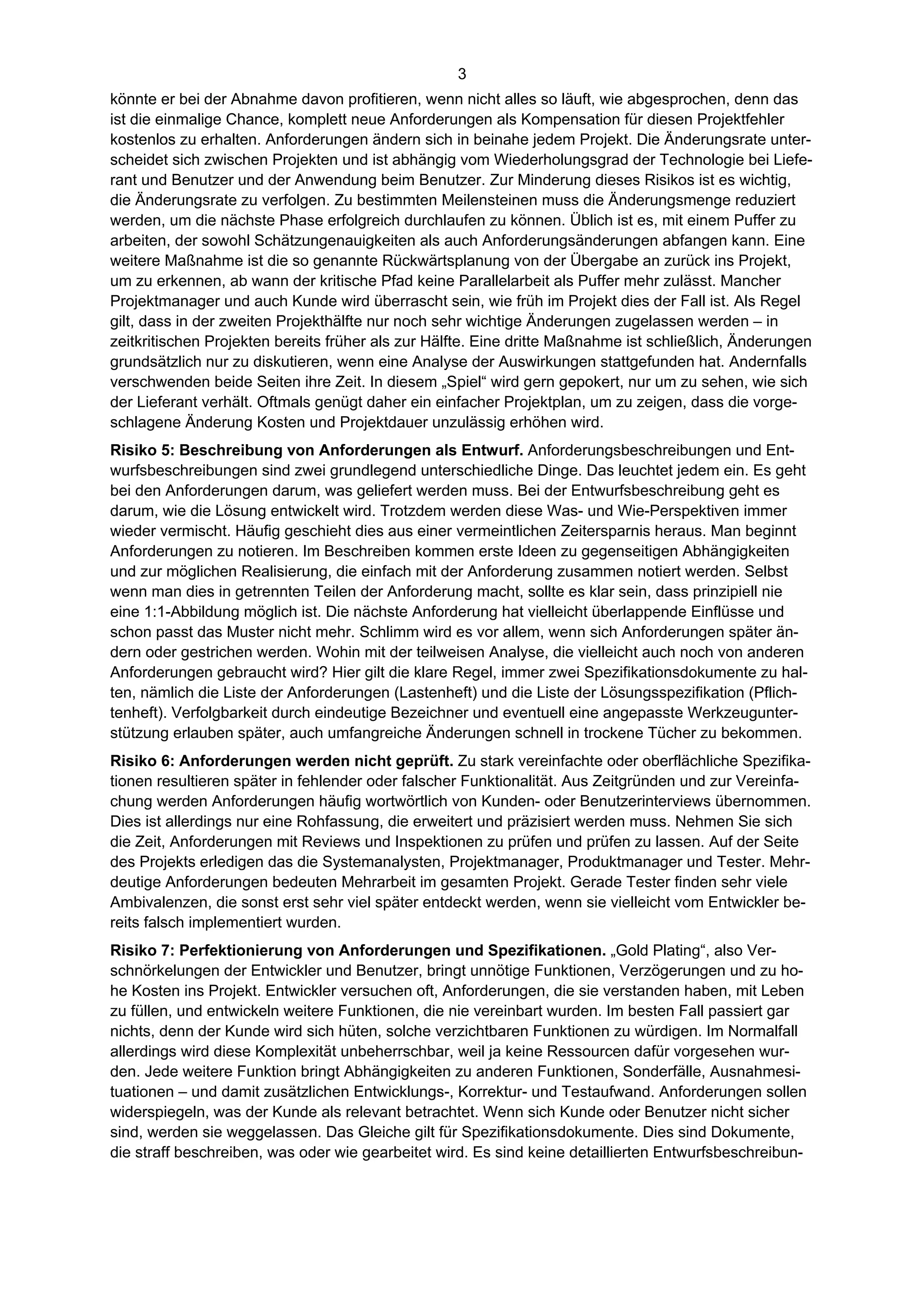 3
könnte er bei der Abnahme davon profitieren, wenn nicht alles so läuft, wie abgesprochen, denn das
ist die einmalige Chance, komplett neue Anforderungen als Kompensation für diesen Projektfehler
kostenlos zu erhalten. Anforderungen ändern sich in beinahe jedem Projekt. Die Änderungsrate unter-
scheidet sich zwischen Projekten und ist abhängig vom Wiederholungsgrad der Technologie bei Liefe-
rant und Benutzer und der Anwendung beim Benutzer. Zur Minderung dieses Risikos ist es wichtig,
die Änderungsrate zu verfolgen. Zu bestimmten Meilensteinen muss die Änderungsmenge reduziert
werden, um die nächste Phase erfolgreich durchlaufen zu können. Üblich ist es, mit einem Puffer zu
arbeiten, der sowohl Schätzungenauigkeiten als auch Anforderungsänderungen abfangen kann. Eine
weitere Maßnahme ist die so genannte Rückwärtsplanung von der Übergabe an zurück ins Projekt,
um zu erkennen, ab wann der kritische Pfad keine Parallelarbeit als Puffer mehr zulässt. Mancher
Projektmanager und auch Kunde wird überrascht sein, wie früh im Projekt dies der Fall ist. Als Regel
gilt, dass in der zweiten Projekthälfte nur noch sehr wichtige Änderungen zugelassen werden – in
zeitkritischen Projekten bereits früher als zur Hälfte. Eine dritte Maßnahme ist schließlich, Änderungen
grundsätzlich nur zu diskutieren, wenn eine Analyse der Auswirkungen stattgefunden hat. Andernfalls
verschwenden beide Seiten ihre Zeit. In diesem „Spiel“ wird gern gepokert, nur um zu sehen, wie sich
der Lieferant verhält. Oftmals genügt daher ein einfacher Projektplan, um zu zeigen, dass die vorge-
schlagene Änderung Kosten und Projektdauer unzulässig erhöhen wird.
Risiko 5: Beschreibung von Anforderungen als Entwurf. Anforderungsbeschreibungen und Ent-
wurfsbeschreibungen sind zwei grundlegend unterschiedliche Dinge. Das leuchtet jedem ein. Es geht
bei den Anforderungen darum, was geliefert werden muss. Bei der Entwurfsbeschreibung geht es
darum, wie die Lösung entwickelt wird. Trotzdem werden diese Was- und Wie-Perspektiven immer
wieder vermischt. Häufig geschieht dies aus einer vermeintlichen Zeitersparnis heraus. Man beginnt
Anforderungen zu notieren. Im Beschreiben kommen erste Ideen zu gegenseitigen Abhängigkeiten
und zur möglichen Realisierung, die einfach mit der Anforderung zusammen notiert werden. Selbst
wenn man dies in getrennten Teilen der Anforderung macht, sollte es klar sein, dass prinzipiell nie
eine 1:1-Abbildung möglich ist. Die nächste Anforderung hat vielleicht überlappende Einflüsse und
schon passt das Muster nicht mehr. Schlimm wird es vor allem, wenn sich Anforderungen später än-
dern oder gestrichen werden. Wohin mit der teilweisen Analyse, die vielleicht auch noch von anderen
Anforderungen gebraucht wird? Hier gilt die klare Regel, immer zwei Spezifikationsdokumente zu hal-
ten, nämlich die Liste der Anforderungen (Lastenheft) und die Liste der Lösungsspezifikation (Pflich-
tenheft). Verfolgbarkeit durch eindeutige Bezeichner und eventuell eine angepasste Werkzeugunter-
stützung erlauben später, auch umfangreiche Änderungen schnell in trockene Tücher zu bekommen.
Risiko 6: Anforderungen werden nicht geprüft. Zu stark vereinfachte oder oberflächliche Spezifika-
tionen resultieren später in fehlender oder falscher Funktionalität. Aus Zeitgründen und zur Vereinfa-
chung werden Anforderungen häufig wortwörtlich von Kunden- oder Benutzerinterviews übernommen.
Dies ist allerdings nur eine Rohfassung, die erweitert und präzisiert werden muss. Nehmen Sie sich
die Zeit, Anforderungen mit Reviews und Inspektionen zu prüfen und prüfen zu lassen. Auf der Seite
des Projekts erledigen das die Systemanalysten, Projektmanager, Produktmanager und Tester. Mehr-
deutige Anforderungen bedeuten Mehrarbeit im gesamten Projekt. Gerade Tester finden sehr viele
Ambivalenzen, die sonst erst sehr viel später entdeckt werden, wenn sie vielleicht vom Entwickler be-
reits falsch implementiert wurden.
Risiko 7: Perfektionierung von Anforderungen und Spezifikationen. „Gold Plating“, also Ver-
schnörkelungen der Entwickler und Benutzer, bringt unnötige Funktionen, Verzögerungen und zu ho-
he Kosten ins Projekt. Entwickler versuchen oft, Anforderungen, die sie verstanden haben, mit Leben
zu füllen, und entwickeln weitere Funktionen, die nie vereinbart wurden. Im besten Fall passiert gar
nichts, denn der Kunde wird sich hüten, solche verzichtbaren Funktionen zu würdigen. Im Normalfall
allerdings wird diese Komplexität unbeherrschbar, weil ja keine Ressourcen dafür vorgesehen wur-
den. Jede weitere Funktion bringt Abhängigkeiten zu anderen Funktionen, Sonderfälle, Ausnahmesi-
tuationen – und damit zusätzlichen Entwicklungs-, Korrektur- und Testaufwand. Anforderungen sollen
widerspiegeln, was der Kunde als relevant betrachtet. Wenn sich Kunde oder Benutzer nicht sicher
sind, werden sie weggelassen. Das Gleiche gilt für Spezifikationsdokumente. Dies sind Dokumente,
die straff beschreiben, was oder wie gearbeitet wird. Es sind keine detaillierten Entwurfsbeschreibun-
 