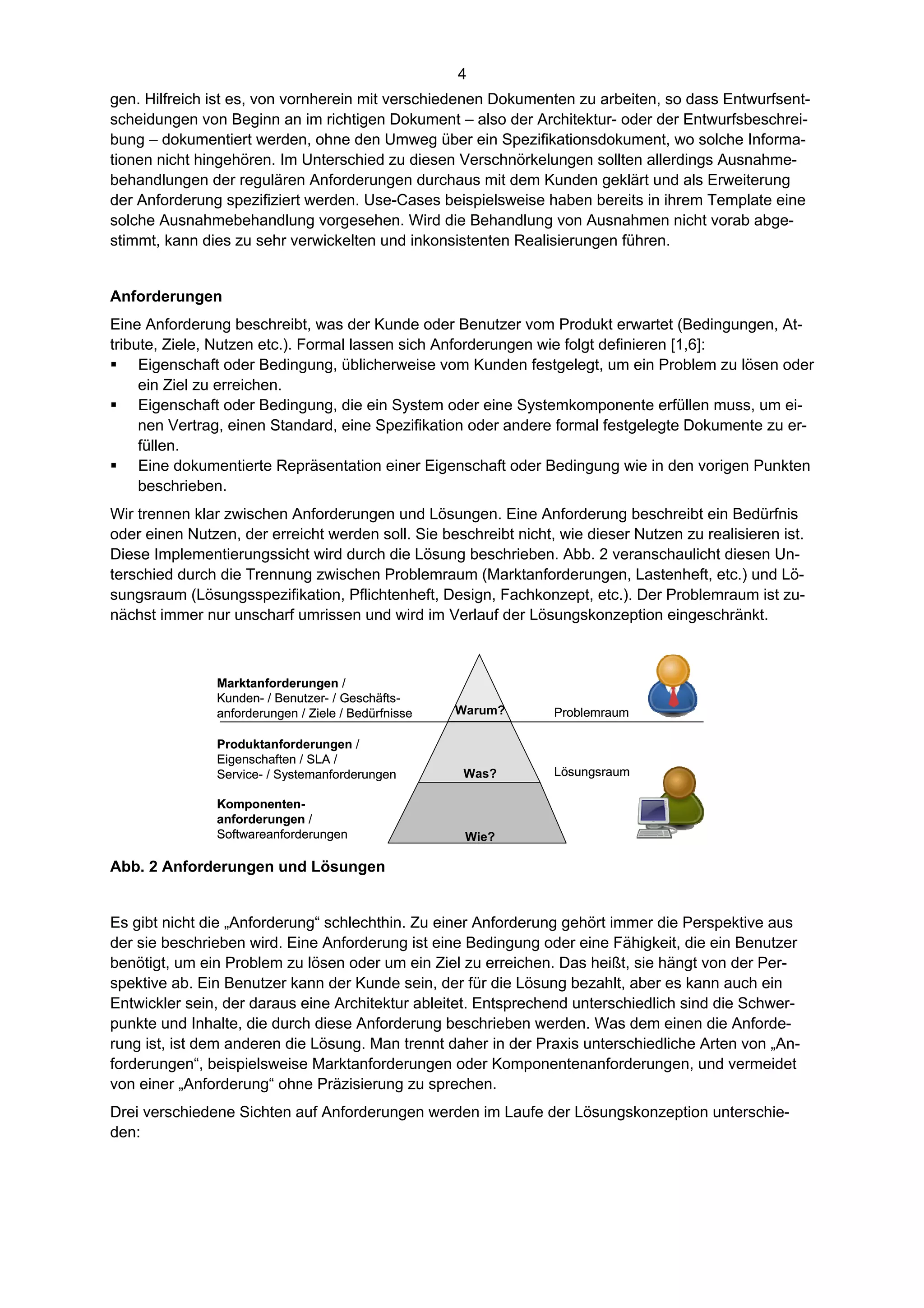 4
gen. Hilfreich ist es, von vornherein mit verschiedenen Dokumenten zu arbeiten, so dass Entwurfsent-
scheidungen von Beginn an im richtigen Dokument – also der Architektur- oder der Entwurfsbeschrei-
bung – dokumentiert werden, ohne den Umweg über ein Spezifikationsdokument, wo solche Informa-
tionen nicht hingehören. Im Unterschied zu diesen Verschnörkelungen sollten allerdings Ausnahme-
behandlungen der regulären Anforderungen durchaus mit dem Kunden geklärt und als Erweiterung
der Anforderung spezifiziert werden. Use-Cases beispielsweise haben bereits in ihrem Template eine
solche Ausnahmebehandlung vorgesehen. Wird die Behandlung von Ausnahmen nicht vorab abge-
stimmt, kann dies zu sehr verwickelten und inkonsistenten Realisierungen führen.


Anforderungen
Eine Anforderung beschreibt, was der Kunde oder Benutzer vom Produkt erwartet (Bedingungen, At-
tribute, Ziele, Nutzen etc.). Formal lassen sich Anforderungen wie folgt definieren [1,6]:
 Eigenschaft oder Bedingung, üblicherweise vom Kunden festgelegt, um ein Problem zu lösen oder
     ein Ziel zu erreichen.
 Eigenschaft oder Bedingung, die ein System oder eine Systemkomponente erfüllen muss, um ei-
     nen Vertrag, einen Standard, eine Spezifikation oder andere formal festgelegte Dokumente zu er-
     füllen.
 Eine dokumentierte Repräsentation einer Eigenschaft oder Bedingung wie in den vorigen Punkten
     beschrieben.
Wir trennen klar zwischen Anforderungen und Lösungen. Eine Anforderung beschreibt ein Bedürfnis
oder einen Nutzen, der erreicht werden soll. Sie beschreibt nicht, wie dieser Nutzen zu realisieren ist.
Diese Implementierungssicht wird durch die Lösung beschrieben. Abb. 2 veranschaulicht diesen Un-
terschied durch die Trennung zwischen Problemraum (Marktanforderungen, Lastenheft, etc.) und Lö-
sungsraum (Lösungsspezifikation, Pflichtenheft, Design, Fachkonzept, etc.). Der Problemraum ist zu-
nächst immer nur unscharf umrissen und wird im Verlauf der Lösungskonzeption eingeschränkt.



               Marktanforderungen /
               Kunden- / Benutzer- / Geschäfts-
               anforderungen / Ziele / Bedürfnisse   Warum?       Problemraum

               Produktanforderungen /
               Eigenschaften / SLA /
               Service- / Systemanforderungen         Was?        Lösungsraum

               Komponenten-
               anforderungen /
               Softwareanforderungen                  Wie?

Abb. 2 Anforderungen und Lösungen


Es gibt nicht die „Anforderung“ schlechthin. Zu einer Anforderung gehört immer die Perspektive aus
der sie beschrieben wird. Eine Anforderung ist eine Bedingung oder eine Fähigkeit, die ein Benutzer
benötigt, um ein Problem zu lösen oder um ein Ziel zu erreichen. Das heißt, sie hängt von der Per-
spektive ab. Ein Benutzer kann der Kunde sein, der für die Lösung bezahlt, aber es kann auch ein
Entwickler sein, der daraus eine Architektur ableitet. Entsprechend unterschiedlich sind die Schwer-
punkte und Inhalte, die durch diese Anforderung beschrieben werden. Was dem einen die Anforde-
rung ist, ist dem anderen die Lösung. Man trennt daher in der Praxis unterschiedliche Arten von „An-
forderungen“, beispielsweise Marktanforderungen oder Komponentenanforderungen, und vermeidet
von einer „Anforderung“ ohne Präzisierung zu sprechen.
Drei verschiedene Sichten auf Anforderungen werden im Laufe der Lösungskonzeption unterschie-
den:
 