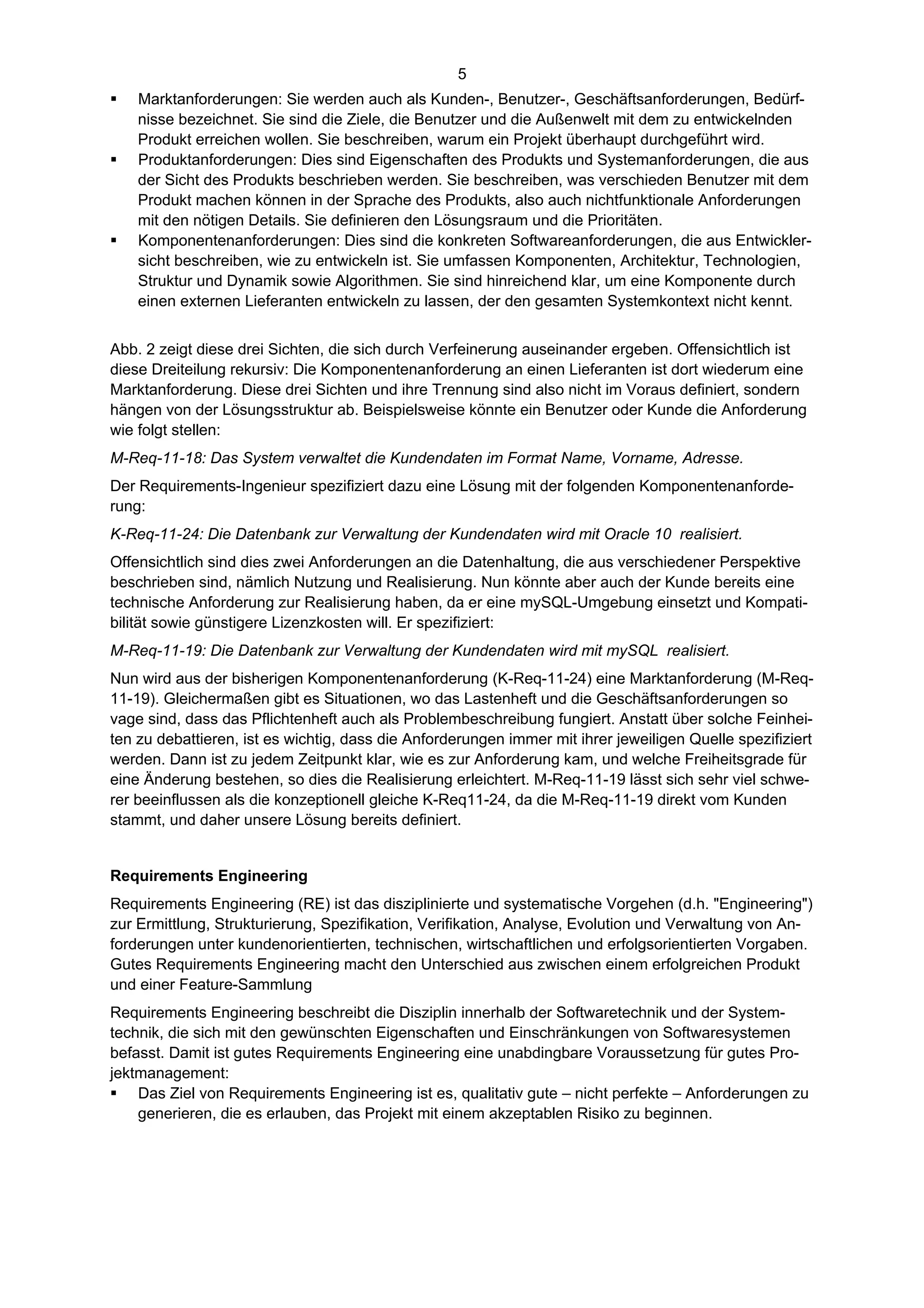 5
   Marktanforderungen: Sie werden auch als Kunden-, Benutzer-, Geschäftsanforderungen, Bedürf-
    nisse bezeichnet. Sie sind die Ziele, die Benutzer und die Außenwelt mit dem zu entwickelnden
    Produkt erreichen wollen. Sie beschreiben, warum ein Projekt überhaupt durchgeführt wird.
   Produktanforderungen: Dies sind Eigenschaften des Produkts und Systemanforderungen, die aus
    der Sicht des Produkts beschrieben werden. Sie beschreiben, was verschieden Benutzer mit dem
    Produkt machen können in der Sprache des Produkts, also auch nichtfunktionale Anforderungen
    mit den nötigen Details. Sie definieren den Lösungsraum und die Prioritäten.
   Komponentenanforderungen: Dies sind die konkreten Softwareanforderungen, die aus Entwickler-
    sicht beschreiben, wie zu entwickeln ist. Sie umfassen Komponenten, Architektur, Technologien,
    Struktur und Dynamik sowie Algorithmen. Sie sind hinreichend klar, um eine Komponente durch
    einen externen Lieferanten entwickeln zu lassen, der den gesamten Systemkontext nicht kennt.


Abb. 2 zeigt diese drei Sichten, die sich durch Verfeinerung auseinander ergeben. Offensichtlich ist
diese Dreiteilung rekursiv: Die Komponentenanforderung an einen Lieferanten ist dort wiederum eine
Marktanforderung. Diese drei Sichten und ihre Trennung sind also nicht im Voraus definiert, sondern
hängen von der Lösungsstruktur ab. Beispielsweise könnte ein Benutzer oder Kunde die Anforderung
wie folgt stellen:
M-Req-11-18: Das System verwaltet die Kundendaten im Format Name, Vorname, Adresse.
Der Requirements-Ingenieur spezifiziert dazu eine Lösung mit der folgenden Komponentenanforde-
rung:
K-Req-11-24: Die Datenbank zur Verwaltung der Kundendaten wird mit Oracle 10 realisiert.
Offensichtlich sind dies zwei Anforderungen an die Datenhaltung, die aus verschiedener Perspektive
beschrieben sind, nämlich Nutzung und Realisierung. Nun könnte aber auch der Kunde bereits eine
technische Anforderung zur Realisierung haben, da er eine mySQL-Umgebung einsetzt und Kompati-
bilität sowie günstigere Lizenzkosten will. Er spezifiziert:
M-Req-11-19: Die Datenbank zur Verwaltung der Kundendaten wird mit mySQL realisiert.
Nun wird aus der bisherigen Komponentenanforderung (K-Req-11-24) eine Marktanforderung (M-Req-
11-19). Gleichermaßen gibt es Situationen, wo das Lastenheft und die Geschäftsanforderungen so
vage sind, dass das Pflichtenheft auch als Problembeschreibung fungiert. Anstatt über solche Feinhei-
ten zu debattieren, ist es wichtig, dass die Anforderungen immer mit ihrer jeweiligen Quelle spezifiziert
werden. Dann ist zu jedem Zeitpunkt klar, wie es zur Anforderung kam, und welche Freiheitsgrade für
eine Änderung bestehen, so dies die Realisierung erleichtert. M-Req-11-19 lässt sich sehr viel schwe-
rer beeinflussen als die konzeptionell gleiche K-Req11-24, da die M-Req-11-19 direkt vom Kunden
stammt, und daher unsere Lösung bereits definiert.


Requirements Engineering
Requirements Engineering (RE) ist das disziplinierte und systematische Vorgehen (d.h. "Engineering")
zur Ermittlung, Strukturierung, Spezifikation, Verifikation, Analyse, Evolution und Verwaltung von An-
forderungen unter kundenorientierten, technischen, wirtschaftlichen und erfolgsorientierten Vorgaben.
Gutes Requirements Engineering macht den Unterschied aus zwischen einem erfolgreichen Produkt
und einer Feature-Sammlung
Requirements Engineering beschreibt die Disziplin innerhalb der Softwaretechnik und der System-
technik, die sich mit den gewünschten Eigenschaften und Einschränkungen von Softwaresystemen
befasst. Damit ist gutes Requirements Engineering eine unabdingbare Voraussetzung für gutes Pro-
jektmanagement:
 Das Ziel von Requirements Engineering ist es, qualitativ gute – nicht perfekte – Anforderungen zu
    generieren, die es erlauben, das Projekt mit einem akzeptablen Risiko zu beginnen.
 