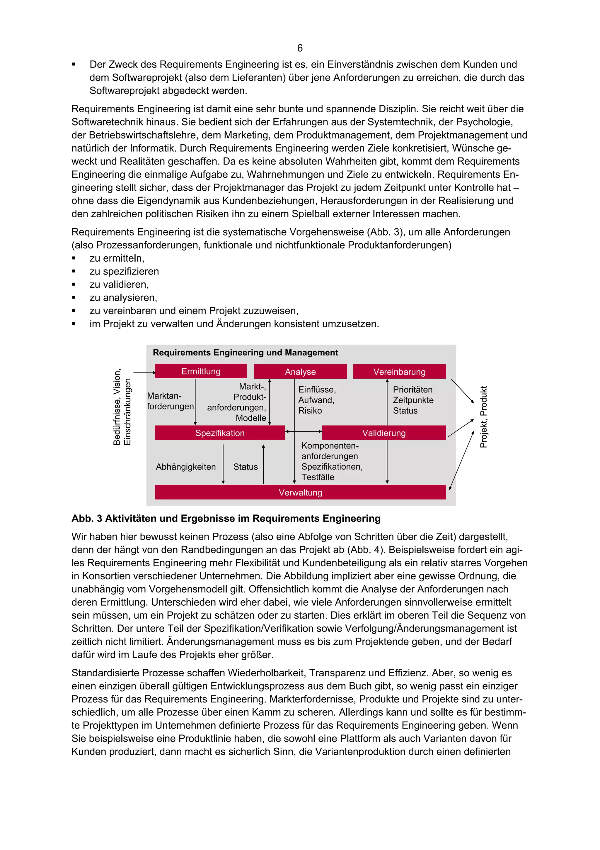 6
   Der Zweck des Requirements Engineering ist es, ein Einverständnis zwischen dem Kunden und
    dem Softwareprojekt (also dem Lieferanten) über jene Anforderungen zu erreichen, die durch das
    Softwareprojekt abgedeckt werden.
Requirements Engineering ist damit eine sehr bunte und spannende Disziplin. Sie reicht weit über die
Softwaretechnik hinaus. Sie bedient sich der Erfahrungen aus der Systemtechnik, der Psychologie,
der Betriebswirtschaftslehre, dem Marketing, dem Produktmanagement, dem Projektmanagement und
natürlich der Informatik. Durch Requirements Engineering werden Ziele konkretisiert, Wünsche ge-
weckt und Realitäten geschaffen. Da es keine absoluten Wahrheiten gibt, kommt dem Requirements
Engineering die einmalige Aufgabe zu, Wahrnehmungen und Ziele zu entwickeln. Requirements En-
gineering stellt sicher, dass der Projektmanager das Projekt zu jedem Zeitpunkt unter Kontrolle hat –
ohne dass die Eigendynamik aus Kundenbeziehungen, Herausforderungen in der Realisierung und
den zahlreichen politischen Risiken ihn zu einem Spielball externer Interessen machen.
Requirements Engineering ist die systematische Vorgehensweise (Abb. 3), um alle Anforderungen
(also Prozessanforderungen, funktionale und nichtfunktionale Produktanforderungen)
 zu ermitteln,
 zu spezifizieren
 zu validieren,
 zu analysieren,
 zu vereinbaren und einem Projekt zuzuweisen,
 im Projekt zu verwalten und Änderungen konsistent umzusetzen.

                                Requirements Engineering und Management

                                       Ermittlung                  Analyse                Vereinbarung
        Bedürfnisse, Vision,
        Einschränkungen




                                                        Markt-,       Einflüsse,              Prioritäten




                                                                                                            Projekt, Produkt
                               Marktan-               Produkt-        Aufwand,                Zeitpunkte
                               forderungen      anforderungen,        Risiko                  Status
                                                       Modelle
                                             Spezifikation                            Validierung
                                                                       Komponenten-
                                                                       anforderungen
                                 Abhängigkeiten       Status           Spezifikationen,
                                                                       Testfälle
                                                                  Verwaltung


Abb. 3 Aktivitäten und Ergebnisse im Requirements Engineering
Wir haben hier bewusst keinen Prozess (also eine Abfolge von Schritten über die Zeit) dargestellt,
denn der hängt von den Randbedingungen an das Projekt ab (Abb. 4). Beispielsweise fordert ein agi-
les Requirements Engineering mehr Flexibilität und Kundenbeteiligung als ein relativ starres Vorgehen
in Konsortien verschiedener Unternehmen. Die Abbildung impliziert aber eine gewisse Ordnung, die
unabhängig vom Vorgehensmodell gilt. Offensichtlich kommt die Analyse der Anforderungen nach
deren Ermittlung. Unterschieden wird eher dabei, wie viele Anforderungen sinnvollerweise ermittelt
sein müssen, um ein Projekt zu schätzen oder zu starten. Dies erklärt im oberen Teil die Sequenz von
Schritten. Der untere Teil der Spezifikation/Verifikation sowie Verfolgung/Änderungsmanagement ist
zeitlich nicht limitiert. Änderungsmanagement muss es bis zum Projektende geben, und der Bedarf
dafür wird im Laufe des Projekts eher größer.
Standardisierte Prozesse schaffen Wiederholbarkeit, Transparenz und Effizienz. Aber, so wenig es
einen einzigen überall gültigen Entwicklungsprozess aus dem Buch gibt, so wenig passt ein einziger
Prozess für das Requirements Engineering. Markterfordernisse, Produkte und Projekte sind zu unter-
schiedlich, um alle Prozesse über einen Kamm zu scheren. Allerdings kann und sollte es für bestimm-
te Projekttypen im Unternehmen definierte Prozess für das Requirements Engineering geben. Wenn
Sie beispielsweise eine Produktlinie haben, die sowohl eine Plattform als auch Varianten davon für
Kunden produziert, dann macht es sicherlich Sinn, die Variantenproduktion durch einen definierten
 