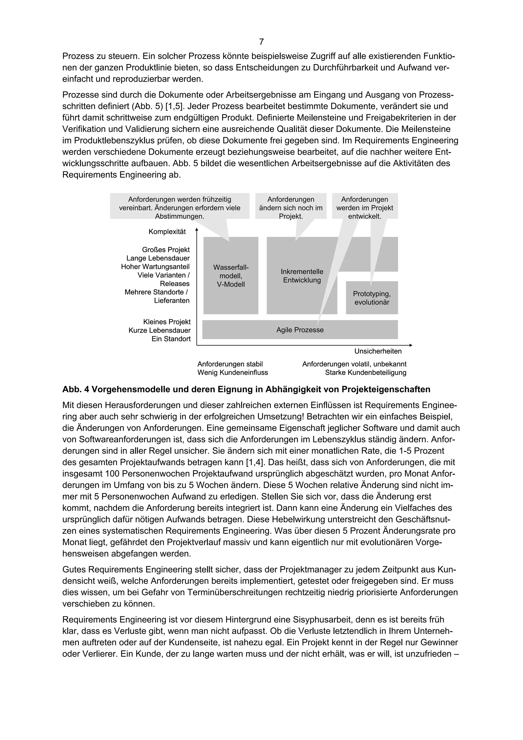 7
Prozess zu steuern. Ein solcher Prozess könnte beispielsweise Zugriff auf alle existierenden Funktio-
nen der ganzen Produktlinie bieten, so dass Entscheidungen zu Durchführbarkeit und Aufwand ver-
einfacht und reproduzierbar werden.
Prozesse sind durch die Dokumente oder Arbeitsergebnisse am Eingang und Ausgang von Prozess-
schritten definiert (Abb. 5) [1,5]. Jeder Prozess bearbeitet bestimmte Dokumente, verändert sie und
führt damit schrittweise zum endgültigen Produkt. Definierte Meilensteine und Freigabekriterien in der
Verifikation und Validierung sichern eine ausreichende Qualität dieser Dokumente. Die Meilensteine
im Produktlebenszyklus prüfen, ob diese Dokumente frei gegeben sind. Im Requirements Engineering
werden verschiedene Dokumente erzeugt beziehungsweise bearbeitet, auf die nachher weitere Ent-
wicklungsschritte aufbauen. Abb. 5 bildet die wesentlichen Arbeitsergebnisse auf die Aktivitäten des
Requirements Engineering ab.

                 Anforderungen werden frühzeitig           Anforderungen        Anforderungen
              vereinbart. Änderungen erfordern viele     ändern sich noch im   werden im Projekt
                          Abstimmungen.                       Projekt.            entwickelt.

                       Komplexität

                     Großes Projekt
                Lange Lebensdauer
               Hoher Wartungsanteil        Wasserfall-
                                                               Inkrementelle
                   Viele Varianten /         modell,
                                                                Entwicklung
                          Releases          V-Modell
                Mehrere Standorte /                                                 Prototyping,
                        Lieferanten                                                 evolutionär

                     Kleines Projekt
                 Kurze Lebensdauer                            Agile Prozesse
                        Ein Standort
                                                                                    Unsicherheiten
                                       Anforderungen stabil          Anforderungen volatil, unbekannt
                                       Wenig Kundeneinfluss                Starke Kundenbeteiligung

Abb. 4 Vorgehensmodelle und deren Eignung in Abhängigkeit von Projekteigenschaften
Mit diesen Herausforderungen und dieser zahlreichen externen Einflüssen ist Requirements Enginee-
ring aber auch sehr schwierig in der erfolgreichen Umsetzung! Betrachten wir ein einfaches Beispiel,
die Änderungen von Anforderungen. Eine gemeinsame Eigenschaft jeglicher Software und damit auch
von Softwareanforderungen ist, dass sich die Anforderungen im Lebenszyklus ständig ändern. Anfor-
derungen sind in aller Regel unsicher. Sie ändern sich mit einer monatlichen Rate, die 1-5 Prozent
des gesamten Projektaufwands betragen kann [1,4]. Das heißt, dass sich von Anforderungen, die mit
insgesamt 100 Personenwochen Projektaufwand ursprünglich abgeschätzt wurden, pro Monat Anfor-
derungen im Umfang von bis zu 5 Wochen ändern. Diese 5 Wochen relative Änderung sind nicht im-
mer mit 5 Personenwochen Aufwand zu erledigen. Stellen Sie sich vor, dass die Änderung erst
kommt, nachdem die Anforderung bereits integriert ist. Dann kann eine Änderung ein Vielfaches des
ursprünglich dafür nötigen Aufwands betragen. Diese Hebelwirkung unterstreicht den Geschäftsnut-
zen eines systematischen Requirements Engineering. Was über diesen 5 Prozent Änderungsrate pro
Monat liegt, gefährdet den Projektverlauf massiv und kann eigentlich nur mit evolutionären Vorge-
hensweisen abgefangen werden.
Gutes Requirements Engineering stellt sicher, dass der Projektmanager zu jedem Zeitpunkt aus Kun-
densicht weiß, welche Anforderungen bereits implementiert, getestet oder freigegeben sind. Er muss
dies wissen, um bei Gefahr von Terminüberschreitungen rechtzeitig niedrig priorisierte Anforderungen
verschieben zu können.
Requirements Engineering ist vor diesem Hintergrund eine Sisyphusarbeit, denn es ist bereits früh
klar, dass es Verluste gibt, wenn man nicht aufpasst. Ob die Verluste letztendlich in Ihrem Unterneh-
men auftreten oder auf der Kundenseite, ist nahezu egal. Ein Projekt kennt in der Regel nur Gewinner
oder Verlierer. Ein Kunde, der zu lange warten muss und der nicht erhält, was er will, ist unzufrieden –
 