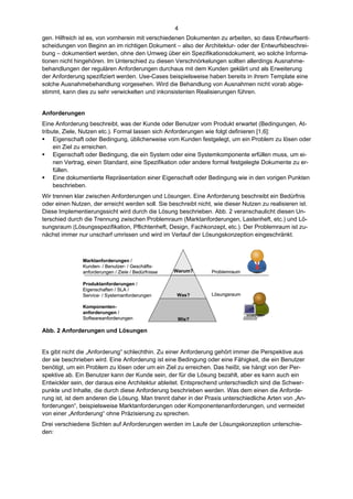 4
gen. Hilfreich ist es, von vornherein mit verschiedenen Dokumenten zu arbeiten, so dass Entwurfsent-
scheidungen von Beginn an im richtigen Dokument – also der Architektur- oder der Entwurfsbeschrei-
bung – dokumentiert werden, ohne den Umweg über ein Spezifikationsdokument, wo solche Informa-
tionen nicht hingehören. Im Unterschied zu diesen Verschnörkelungen sollten allerdings Ausnahme-
behandlungen der regulären Anforderungen durchaus mit dem Kunden geklärt und als Erweiterung
der Anforderung spezifiziert werden. Use-Cases beispielsweise haben bereits in ihrem Template eine
solche Ausnahmebehandlung vorgesehen. Wird die Behandlung von Ausnahmen nicht vorab abge-
stimmt, kann dies zu sehr verwickelten und inkonsistenten Realisierungen führen.


Anforderungen
Eine Anforderung beschreibt, was der Kunde oder Benutzer vom Produkt erwartet (Bedingungen, At-
tribute, Ziele, Nutzen etc.). Formal lassen sich Anforderungen wie folgt definieren [1,6]:
 Eigenschaft oder Bedingung, üblicherweise vom Kunden festgelegt, um ein Problem zu lösen oder
     ein Ziel zu erreichen.
 Eigenschaft oder Bedingung, die ein System oder eine Systemkomponente erfüllen muss, um ei-
     nen Vertrag, einen Standard, eine Spezifikation oder andere formal festgelegte Dokumente zu er-
     füllen.
 Eine dokumentierte Repräsentation einer Eigenschaft oder Bedingung wie in den vorigen Punkten
     beschrieben.
Wir trennen klar zwischen Anforderungen und Lösungen. Eine Anforderung beschreibt ein Bedürfnis
oder einen Nutzen, der erreicht werden soll. Sie beschreibt nicht, wie dieser Nutzen zu realisieren ist.
Diese Implementierungssicht wird durch die Lösung beschrieben. Abb. 2 veranschaulicht diesen Un-
terschied durch die Trennung zwischen Problemraum (Marktanforderungen, Lastenheft, etc.) und Lö-
sungsraum (Lösungsspezifikation, Pflichtenheft, Design, Fachkonzept, etc.). Der Problemraum ist zu-
nächst immer nur unscharf umrissen und wird im Verlauf der Lösungskonzeption eingeschränkt.



               Marktanforderungen /
               Kunden- / Benutzer- / Geschäfts-
               anforderungen / Ziele / Bedürfnisse   Warum?       Problemraum

               Produktanforderungen /
               Eigenschaften / SLA /
               Service- / Systemanforderungen         Was?        Lösungsraum

               Komponenten-
               anforderungen /
               Softwareanforderungen                  Wie?

Abb. 2 Anforderungen und Lösungen


Es gibt nicht die „Anforderung“ schlechthin. Zu einer Anforderung gehört immer die Perspektive aus
der sie beschrieben wird. Eine Anforderung ist eine Bedingung oder eine Fähigkeit, die ein Benutzer
benötigt, um ein Problem zu lösen oder um ein Ziel zu erreichen. Das heißt, sie hängt von der Per-
spektive ab. Ein Benutzer kann der Kunde sein, der für die Lösung bezahlt, aber es kann auch ein
Entwickler sein, der daraus eine Architektur ableitet. Entsprechend unterschiedlich sind die Schwer-
punkte und Inhalte, die durch diese Anforderung beschrieben werden. Was dem einen die Anforde-
rung ist, ist dem anderen die Lösung. Man trennt daher in der Praxis unterschiedliche Arten von „An-
forderungen“, beispielsweise Marktanforderungen oder Komponentenanforderungen, und vermeidet
von einer „Anforderung“ ohne Präzisierung zu sprechen.
Drei verschiedene Sichten auf Anforderungen werden im Laufe der Lösungskonzeption unterschie-
den:
 