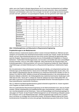 8
selbst, wenn das Projekt im Budget abgeschlossen hat. Er wird diese Unzufriedenheit auf vielfältige
Art zum Ausdruck bringen. Requirements Engineering muss also versuchen, diese verschiedenen
Interessen und Sichtweisen unter einen Hut zu bringen. Es hat sehr viel weniger technische Aspekte
und sehr viel mehr „politische“ und psychologische Aspekte, als man gemeinhin wahr haben will.

                              Ermittlung    Analyse    Validierung    Verein-   Verwaltung
           Arbeitsergebnis                                            barung
           Vision                 x
           Use Case /             x
           Szenario
           Bewertung              x            x            x                       x
           Lastenheft             x            x            x           x           x
           Projektplan                         x            x           x           x
           Teststrategie                       x            x                       x

           Lösungsmodell                       x            x                       x
           Pflichtenheft                       x            x           x           x
           Releaseplanung                      x                        x           x

           Produktkatalog                                               x           x

           Vertrag                                          x           x           x
           Abnahme                                                      x           x

Abb. 5 Arbeitsergebnisse und Dokumente im Requirements Engineering
Projekterfahrungen in der Medizintechnik
Software-intensive medizinische Systeme stehen in einem immensen Marktdruck. Während sie tech-
nologisch und hinsichtlich ihrer Sicherheit kompromisslos innovativ sein müssen, fordern die Kranken-
häuser und auch Gesundheitskostenreformen eine immer kürzere Zykluszeit bei gleichzeitig ange-
spannten Budgets. Requirements Engineering hat eine Schlüsselstelle als Erfolgsfaktor im Gesund-
heitswesen. Traditionelle Entwicklungsprozesse, die Innovation und Qualität über einen schwerfälligen
Prozess erreichten, sind nun mehr selten zeitgemäß. Viele Unternehmen der Industrie ändern ihre
Entwicklungsansätze in Richtung iterativer und concurrent Engineering Ansätze [6]. Diese Fallstudie
zeigt Erfahrungen und bietet Orientierung hin zu Requirements Engineering in medizinischen Syste-
men.
Die Innovationsrate im Gesundheitswesen beschleunigt sich ständig, und entsprechend wachsen die
Anforderungen auf die Medizintechnik. Heute sind ein drittel aller Produkte jünger als drei Jahre, Ten-
denz steigend. Beispielsweise stieg die Verbreitung von medizinisch-technischen Geräten um 52% im
Zeitraum von 2000 bis 2009. Software ist heute die Schlüsselkomponente in der Automatisierung von
klinischen Abläufen schlechthin. Der Softwaregehalt eines medizinisch-technischen Geräts lag im Jahr
2000 etwa bei 30%. Heute (2011) umfasst der Anteil der Software bei einem Anteil größer 60%. Es
geht dabei zunehmend um lösungsorientierte Interoperabilität klinischer Informationssysteme im Inter-
esse kosteneffizienter medizinischer Workflows (
Abb. 6). Während die Medizingeräteentwicklung global entwickelt ausgerichtet ist, müssen regulatori-
sche Freigaben pro Markt erreicht werden.
Ohne ein systematisches Requirements Engineering ist die Wahrscheinlichkeit hoch, dass ein Projekt
scheitert. Werden beispielsweise die Qualitätsanforderungen missverstanden, entstehen z.B. Proble-
me in der Benutzbarkeit und der Performanz. Ärzte und Krankenpfleger sind Entscheidungsträger für
oder gegen ein Produkt. Ist das Produkt Portfoliomanagement von der Entwicklung entkoppelt, passen
die Funktionen nicht zu den Marktanforderungen. Anforderungsänderungen werden erst zu spät er-
kannt und führen zu unnötigen Non-Conformance Kosten. Da klinische Abläufe aufgrund der hohen
kombinatorischen Komplexität und einer eher geringen Standardisierung sowie ihres ad-hoc Charak-
 