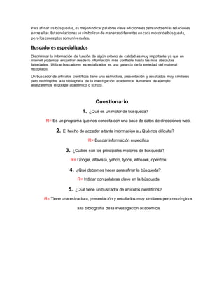 Para afinar las búsquedas, es mejor indicar palabras clave adicionales pensando en las relaciones 
entre ellas. Estas relaciones se simbolizan de maneras diferentes en cada motor de búsqueda, 
pero los conceptos son universales. 
Buscadores especializados 
Discriminar la información de función de algún criterio de calidad es muy importante ya que en 
internet podemos encontrar desde la información más confiable hasta las más absolutas 
falsedades. Utilizar buscadores especializados es una garantía de la seriedad del material 
recopilado. 
Un buscador de artículos científicos tiene una estructura, presentación y resultados muy similares 
pero restringidos a la bibliografía de la investigación académica. A manera de ejemplo 
analizaremos el google académico o school. 
Cuestionario 
1. ¿Qué es un motor de búsqueda? 
R= Es un programa que nos conecta con una base de datos de direcciones web. 
2. El hecho de acceder a tanta información a ¿Qué nos dificulta? 
R= Buscar información especifica 
3. ¿Cuáles son los principales motores de búsqueda? 
R= Google, altavista, yahoo, lycos, infoseek, openbox 
4. ¿Qué debemos hacer para afinar la búsqueda? 
R= Indicar con palabras clave en la búsqueda 
5. ¿Qué tiene un buscador de artículos científicos? 
R= Tiene una estructura, presentación y resultados muy similares pero restringidos 
a la bibliografía de la investigación academica 
