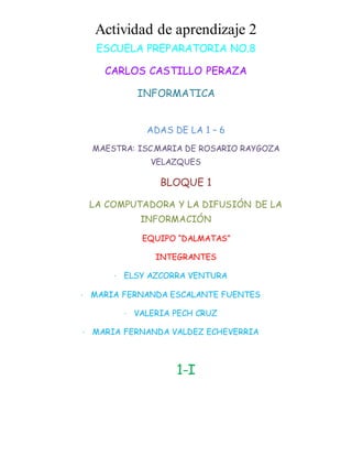 Actividad de aprendizaje 2 
ESCUELA PREPARATORIA NO.8 
CARLOS CASTILLO PERAZA 
INFORMATICA 
ADAS DE LA 1 – 6 
MAESTRA: ISC.MARIA DE ROSARIO RAYGOZA 
VELAZQUES 
BLOQUE 1 
LA COMPUTADORA Y LA DIFUSIÓN DE LA 
INFORMACIÓN 
EQUIPO “DALMATAS” 
INTEGRANTES 
· ELSY AZCORRA VENTURA 
· MARIA FERNANDA ESCALANTE FUENTES 
· VALERIA PECH CRUZ 
· MARIA FERNANDA VALDEZ ECHEVERRIA 
1-I 
 