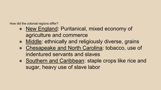 How did the colonial regions differ?
● New England: Puritanical, mixed economy of
agriculture and commerce
● Middle: ethnically and religiously diverse, grains
● Chesapeake and North Carolina: tobacco, use of
indentured servants and slaves
● Southern and Caribbean: staple crops like rice and
sugar, heavy use of slave labor
 
