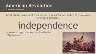 American Revolution
(2 Sets of MC Questions)
Great Britain was in debt from the Seven Years War and looked to its colonies
for help. A grassroots
independencemovement began that was inspired by the
Enlightenment.
 