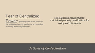Articles of Confederation
Fear of Centralized
Power: placed power in the hands of
the legislative branch; ineffective at controlling
economy and foreign relations
Fear of Excessive Popular Influence:
maintained property qualifications for
voting and citizenship
 