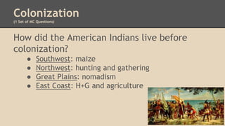 Colonization
(1 Set of MC Questions)
How did the American Indians live before
colonization?
● Southwest: maize
● Northwest: hunting and gathering
● Great Plains: nomadism
● East Coast: H+G and agriculture
 