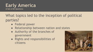 Early America
(2 Sets of MC Questions)
What topics led to the inception of political
parties?
● Federal power
● Relationship between nation and states
● Authority of the branches of
government
● Rights and responsibilities of
citizens
 