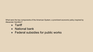 What were the key components of the American System, a prominent economic policy inspired by
Alexander Hamilton?
● Tariff
● National bank
● Federal subsidies for public works
 
