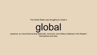 The United States was struggling to create a
globalpresence, so it launched several diplomatic, economic, and military initiatives in the Western
Hemisphere and Asia.
 