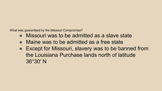 What was guaranteed by the Missouri Compromise?
● Missouri was to be admitted as a slave state
● Maine was to be admitted as a free state
● Except for Missouri, slavery was to be banned from
the Louisiana Purchase lands north of latitude
36°30′ N
 