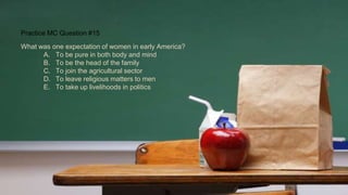 Practice MC Question #15
What was one expectation of women in early America?
A. To be pure in both body and mind
B. To be the head of the family
C. To join the agricultural sector
D. To leave religious matters to men
E. To take up livelihoods in politics
 