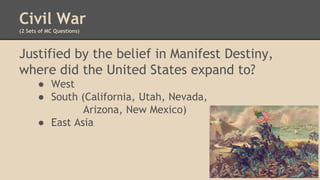 Civil War
(2 Sets of MC Questions)
Justified by the belief in Manifest Destiny,
where did the United States expand to?
● West
● South (California, Utah, Nevada,
Arizona, New Mexico)
● East Asia
 
