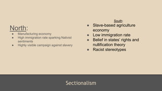 Sectionalism
North:
● Manufacturing economy
● High immigration rate sparking Nativist
sentiments
● Highly visible campaign against slavery
South:
● Slave-based agriculture
economy
● Low immigration rate
● Belief in states’ rights and
nullification theory
● Racist stereotypes
 