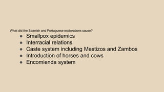 What did the Spanish and Portuguese explorations cause?
● Smallpox epidemics
● Interracial relations
● Caste system including Mestizos and Zambos
● Introduction of horses and cows
● Encomienda system
 
