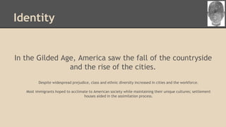 Identity
In the Gilded Age, America saw the fall of the countryside
and the rise of the cities.
Despite widespread prejudice, class and ethnic diversity increased in cities and the workforce.
Most immigrants hoped to acclimate to American society while maintaining their unique cultures; settlement
houses aided in the assimilation process.
 