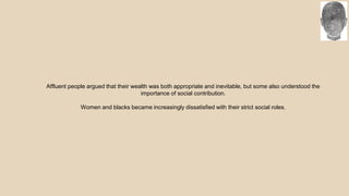 Affluent people argued that their wealth was both appropriate and inevitable, but some also understood the
importance of social contribution.
Women and blacks became increasingly dissatisfied with their strict social roles.
 