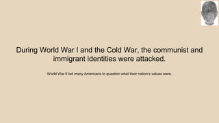 During World War I and the Cold War, the communist and
immigrant identities were attacked.
World War II led many Americans to question what their nation’s values were.
 