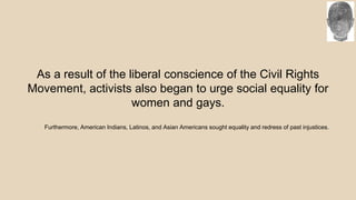 As a result of the liberal conscience of the Civil Rights
Movement, activists also began to urge social equality for
women and gays.
Furthermore, American Indians, Latinos, and Asian Americans sought equality and redress of past injustices.
 
