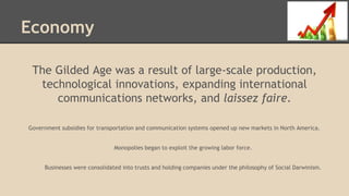 Economy
The Gilded Age was a result of large-scale production,
technological innovations, expanding international
communications networks, and laissez faire.
Government subsidies for transportation and communication systems opened up new markets in North America.
Monopolies began to exploit the growing labor force.
Businesses were consolidated into trusts and holding companies under the philosophy of Social Darwinism.
 