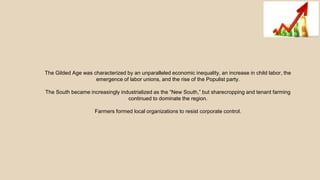 The Gilded Age was characterized by an unparalleled economic inequality, an increase in child labor, the
emergence of labor unions, and the rise of the Populist party.
The South became increasingly industrialized as the “New South,” but sharecropping and tenant farming
continued to dominate the region.
Farmers formed local organizations to resist corporate control.
 