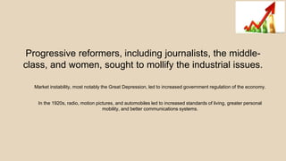 Progressive reformers, including journalists, the middle-
class, and women, sought to mollify the industrial issues.
Market instability, most notably the Great Depression, led to increased government regulation of the economy.
In the 1920s, radio, motion pictures, and automobiles led to increased standards of living, greater personal
mobility, and better communications systems.
 