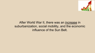 After World War II, there was an increase in
suburbanization, social mobility, and the economic
influence of the Sun Belt.
 
