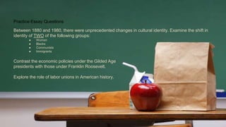Practice Essay Questions
Between 1880 and 1980, there were unprecedented changes in cultural identity. Examine the shift in
identity of TWO of the following groups:
● Women
● Blacks
● Communists
● Immigrants
Contrast the economic policies under the Gilded Age
presidents with those under Franklin Roosevelt.
Explore the role of labor unions in American history.
 